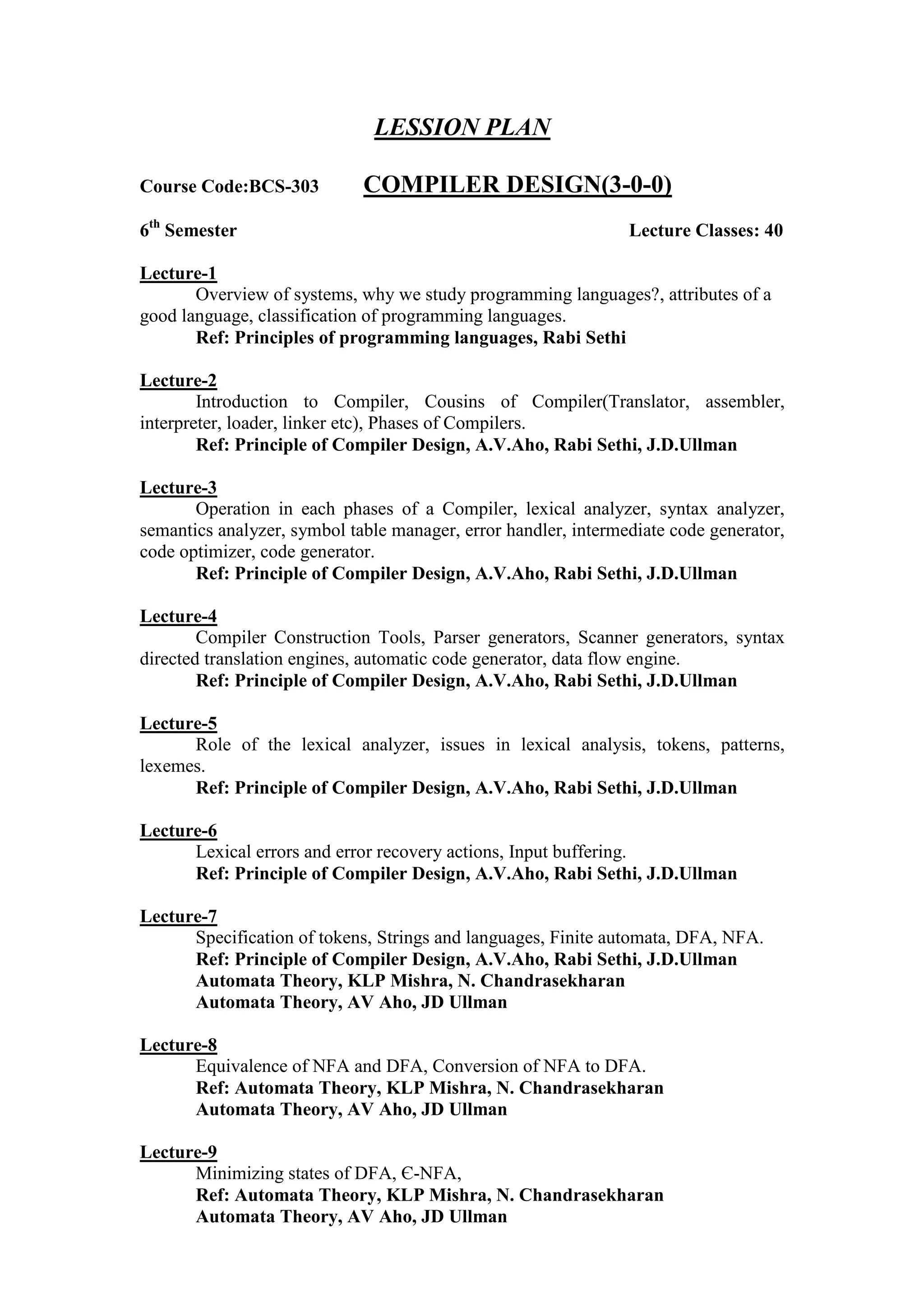 LESSION PLAN
Course Code:BCS-303 COMPILER DESIGN(3-0-0)
6th
Semester Lecture Classes: 40
Lecture-1
Overview of systems, why we study programming languages?, attributes of a
good language, classification of programming languages.
Ref: Principles of programming languages, Rabi Sethi
Lecture-2
Introduction to Compiler, Cousins of Compiler(Translator, assembler,
interpreter, loader, linker etc), Phases of Compilers.
Ref: Principle of Compiler Design, A.V.Aho, Rabi Sethi, J.D.Ullman
Lecture-3
Operation in each phases of a Compiler, lexical analyzer, syntax analyzer,
semantics analyzer, symbol table manager, error handler, intermediate code generator,
code optimizer, code generator.
Ref: Principle of Compiler Design, A.V.Aho, Rabi Sethi, J.D.Ullman
Lecture-4
Compiler Construction Tools, Parser generators, Scanner generators, syntax
directed translation engines, automatic code generator, data flow engine.
Ref: Principle of Compiler Design, A.V.Aho, Rabi Sethi, J.D.Ullman
Lecture-5
Role of the lexical analyzer, issues in lexical analysis, tokens, patterns,
lexemes.
Ref: Principle of Compiler Design, A.V.Aho, Rabi Sethi, J.D.Ullman
Lecture-6
Lexical errors and error recovery actions, Input buffering.
Ref: Principle of Compiler Design, A.V.Aho, Rabi Sethi, J.D.Ullman
Lecture-7
Specification of tokens, Strings and languages, Finite automata, DFA, NFA.
Ref: Principle of Compiler Design, A.V.Aho, Rabi Sethi, J.D.Ullman
Automata Theory, KLP Mishra, N. Chandrasekharan
Automata Theory, AV Aho, JD Ullman
Lecture-8
Equivalence of NFA and DFA, Conversion of NFA to DFA.
Ref: Automata Theory, KLP Mishra, N. Chandrasekharan
Automata Theory, AV Aho, JD Ullman
Lecture-9
Minimizing states of DFA, Є-NFA,
Ref: Automata Theory, KLP Mishra, N. Chandrasekharan
Automata Theory, AV Aho, JD Ullman
 