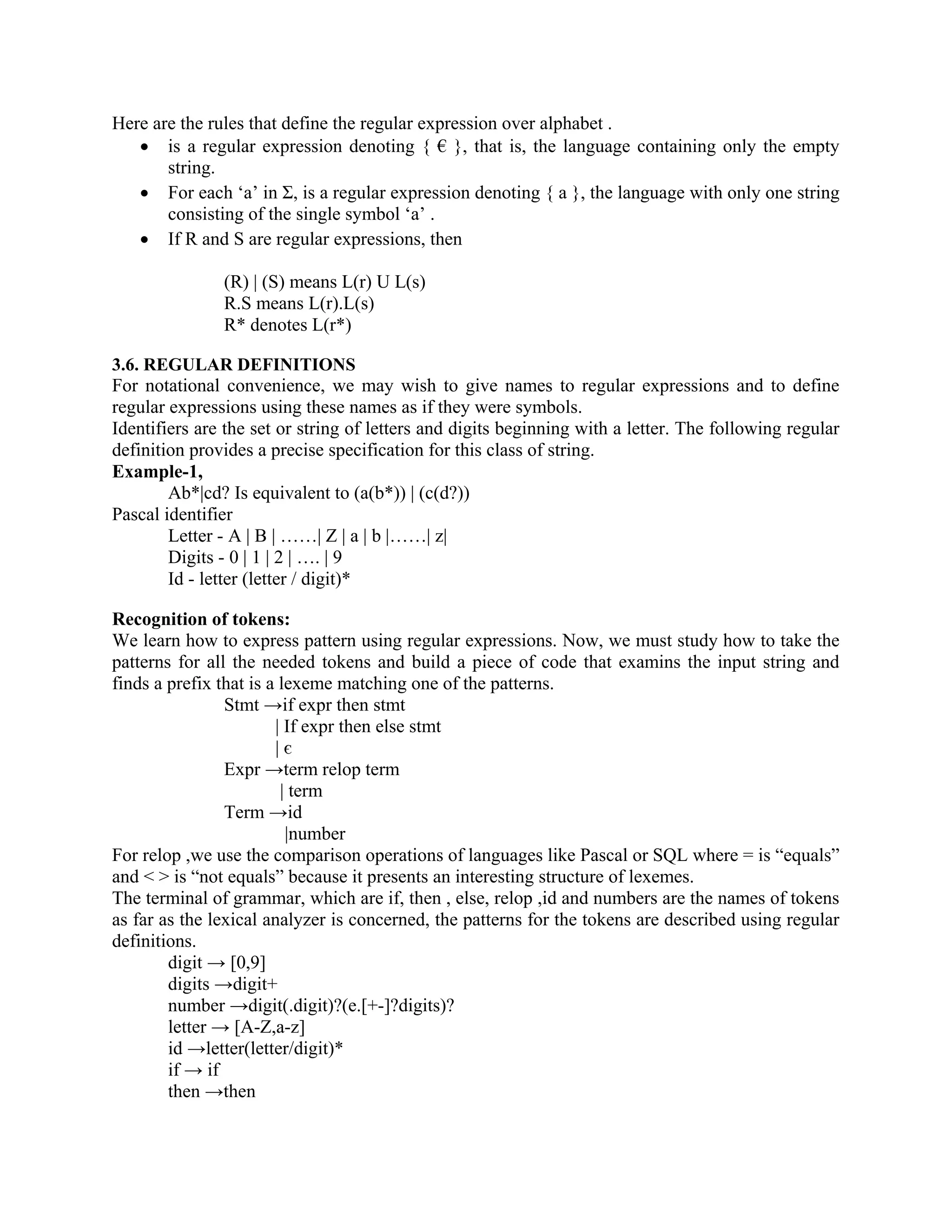 Here are the rules that define the regular expression over alphabet .
• is a regular expression denoting { € }, that is, the language containing only the empty
string.
• For each ‘a’ in Σ, is a regular expression denoting { a }, the language with only one string
consisting of the single symbol ‘a’ .
• If R and S are regular expressions, then
(R) | (S) means L(r) U L(s)
R.S means L(r).L(s)
R* denotes L(r*)
3.6. REGULAR DEFINITIONS
For notational convenience, we may wish to give names to regular expressions and to define
regular expressions using these names as if they were symbols.
Identifiers are the set or string of letters and digits beginning with a letter. The following regular
definition provides a precise specification for this class of string.
Example-1,
Ab*|cd? Is equivalent to (a(b*)) | (c(d?))
Pascal identifier
Letter - A | B | ……| Z | a | b |……| z|
Digits - 0 | 1 | 2 | …. | 9
Id - letter (letter / digit)*
Recognition of tokens:
We learn how to express pattern using regular expressions. Now, we must study how to take the
patterns for all the needed tokens and build a piece of code that examins the input string and
finds a prefix that is a lexeme matching one of the patterns.
Stmt →if expr then stmt
| If expr then else stmt
| є
Expr →term relop term
| term
Term →id
|number
For relop ,we use the comparison operations of languages like Pascal or SQL where = is “equals”
and < > is “not equals” because it presents an interesting structure of lexemes.
The terminal of grammar, which are if, then , else, relop ,id and numbers are the names of tokens
as far as the lexical analyzer is concerned, the patterns for the tokens are described using regular
definitions.
digit → [0,9]
digits →digit+
number →digit(.digit)?(e.[+-]?digits)?
letter → [A-Z,a-z]
id →letter(letter/digit)*
if → if
then →then
 