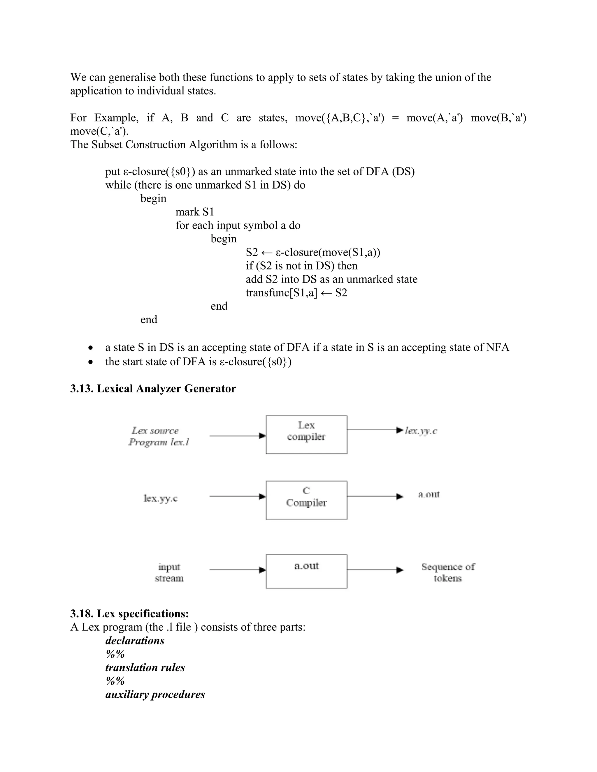 We can generalise both these functions to apply to sets of states by taking the union of the
application to individual states.
For Example, if A, B and C are states, move({A,B,C},`a') = move(A,`a') move(B,`a')
move(C,`a').
The Subset Construction Algorithm is a follows:
put ε-closure({s0}) as an unmarked state into the set of DFA (DS)
while (there is one unmarked S1 in DS) do
begin
mark S1
for each input symbol a do
begin
S2 ← ε-closure(move(S1,a))
if (S2 is not in DS) then
add S2 into DS as an unmarked state
transfunc[S1,a] ← S2
end
end
• a state S in DS is an accepting state of DFA if a state in S is an accepting state of NFA
• the start state of DFA is ε-closure({s0})
3.13. Lexical Analyzer Generator
3.18. Lex specifications:
A Lex program (the .l file ) consists of three parts:
declarations
%%
translation rules
%%
auxiliary procedures
 