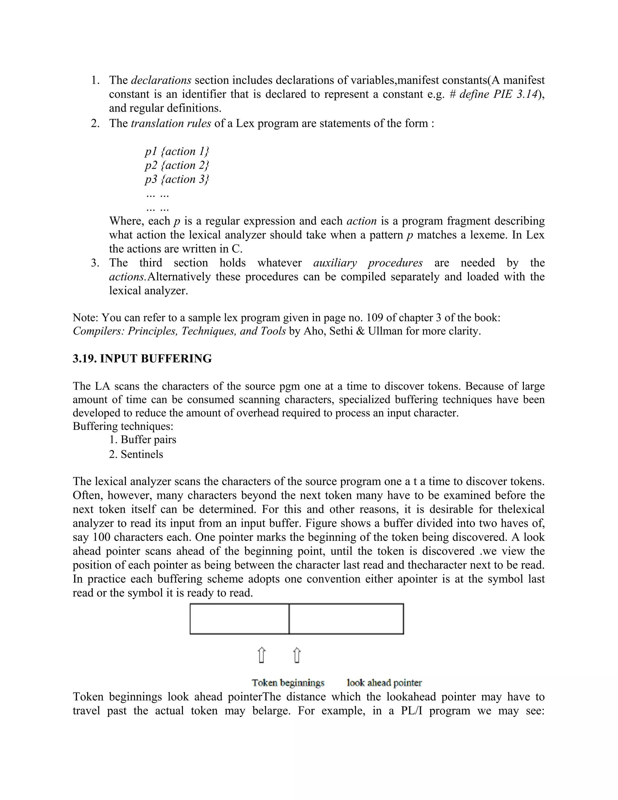1. The declarations section includes declarations of variables,manifest constants(A manifest
constant is an identifier that is declared to represent a constant e.g. # define PIE 3.14),
and regular definitions.
2. The translation rules of a Lex program are statements of the form :
p1 {action 1}
p2 {action 2}
p3 {action 3}
… …
… …
Where, each p is a regular expression and each action is a program fragment describing
what action the lexical analyzer should take when a pattern p matches a lexeme. In Lex
the actions are written in C.
3. The third section holds whatever auxiliary procedures are needed by the
actions.Alternatively these procedures can be compiled separately and loaded with the
lexical analyzer.
Note: You can refer to a sample lex program given in page no. 109 of chapter 3 of the book:
Compilers: Principles, Techniques, and Tools by Aho, Sethi & Ullman for more clarity.
3.19. INPUT BUFFERING
The LA scans the characters of the source pgm one at a time to discover tokens. Because of large
amount of time can be consumed scanning characters, specialized buffering techniques have been
developed to reduce the amount of overhead required to process an input character.
Buffering techniques:
1. Buffer pairs
2. Sentinels
The lexical analyzer scans the characters of the source program one a t a time to discover tokens.
Often, however, many characters beyond the next token many have to be examined before the
next token itself can be determined. For this and other reasons, it is desirable for thelexical
analyzer to read its input from an input buffer. Figure shows a buffer divided into two haves of,
say 100 characters each. One pointer marks the beginning of the token being discovered. A look
ahead pointer scans ahead of the beginning point, until the token is discovered .we view the
position of each pointer as being between the character last read and thecharacter next to be read.
In practice each buffering scheme adopts one convention either apointer is at the symbol last
read or the symbol it is ready to read.
Token beginnings look ahead pointerThe distance which the lookahead pointer may have to
travel past the actual token may belarge. For example, in a PL/I program we may see:
 