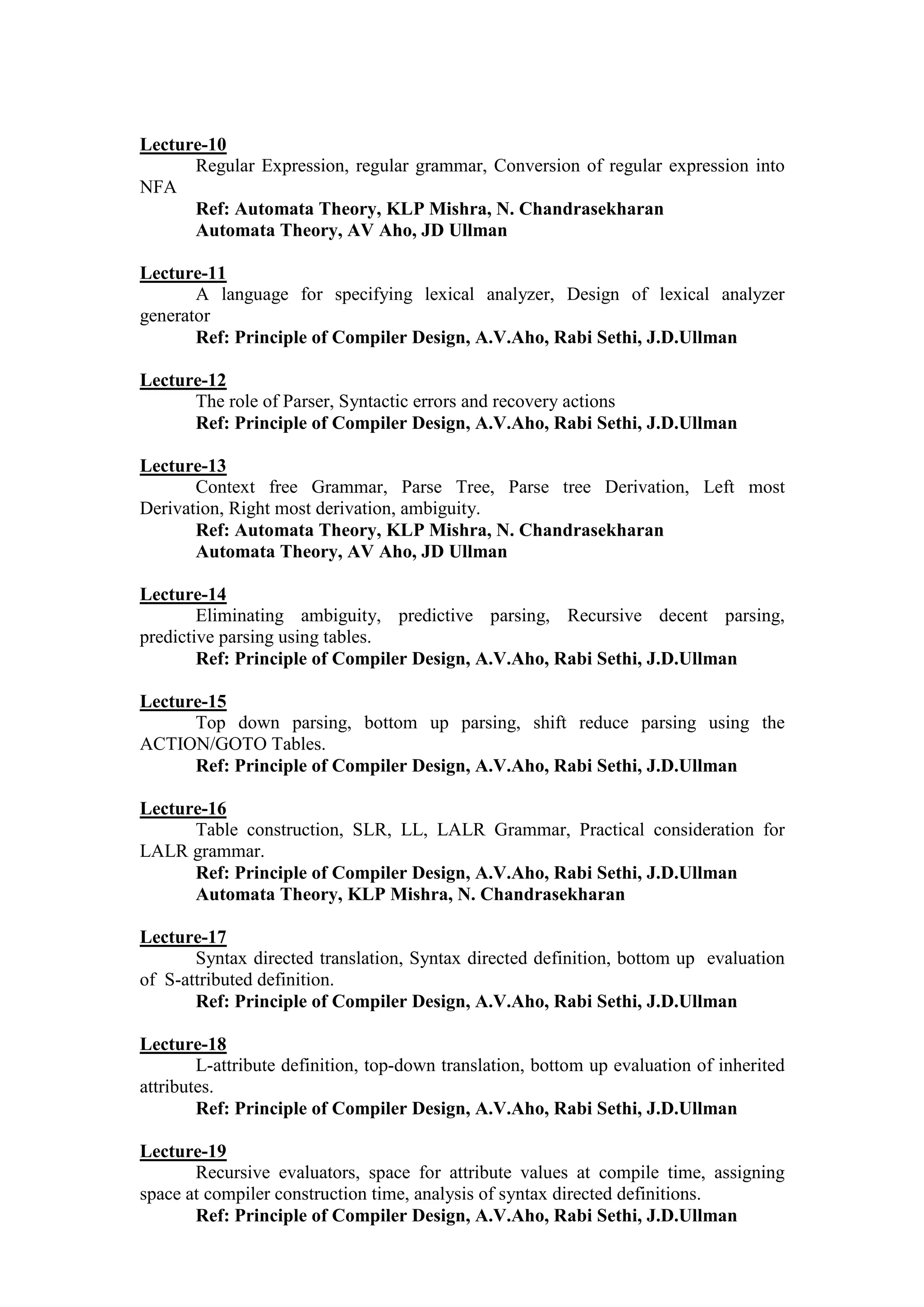 Lecture-10
Regular Expression, regular grammar, Conversion of regular expression into
NFA
Ref: Automata Theory, KLP Mishra, N. Chandrasekharan
Automata Theory, AV Aho, JD Ullman
Lecture-11
A language for specifying lexical analyzer, Design of lexical analyzer
generator
Ref: Principle of Compiler Design, A.V.Aho, Rabi Sethi, J.D.Ullman
Lecture-12
The role of Parser, Syntactic errors and recovery actions
Ref: Principle of Compiler Design, A.V.Aho, Rabi Sethi, J.D.Ullman
Lecture-13
Context free Grammar, Parse Tree, Parse tree Derivation, Left most
Derivation, Right most derivation, ambiguity.
Ref: Automata Theory, KLP Mishra, N. Chandrasekharan
Automata Theory, AV Aho, JD Ullman
Lecture-14
Eliminating ambiguity, predictive parsing, Recursive decent parsing,
predictive parsing using tables.
Ref: Principle of Compiler Design, A.V.Aho, Rabi Sethi, J.D.Ullman
Lecture-15
Top down parsing, bottom up parsing, shift reduce parsing using the
ACTION/GOTO Tables.
Ref: Principle of Compiler Design, A.V.Aho, Rabi Sethi, J.D.Ullman
Lecture-16
Table construction, SLR, LL, LALR Grammar, Practical consideration for
LALR grammar.
Ref: Principle of Compiler Design, A.V.Aho, Rabi Sethi, J.D.Ullman
Automata Theory, KLP Mishra, N. Chandrasekharan
Lecture-17
Syntax directed translation, Syntax directed definition, bottom up evaluation
of S-attributed definition.
Ref: Principle of Compiler Design, A.V.Aho, Rabi Sethi, J.D.Ullman
Lecture-18
L-attribute definition, top-down translation, bottom up evaluation of inherited
attributes.
Ref: Principle of Compiler Design, A.V.Aho, Rabi Sethi, J.D.Ullman
Lecture-19
Recursive evaluators, space for attribute values at compile time, assigning
space at compiler construction time, analysis of syntax directed definitions.
Ref: Principle of Compiler Design, A.V.Aho, Rabi Sethi, J.D.Ullman
 
