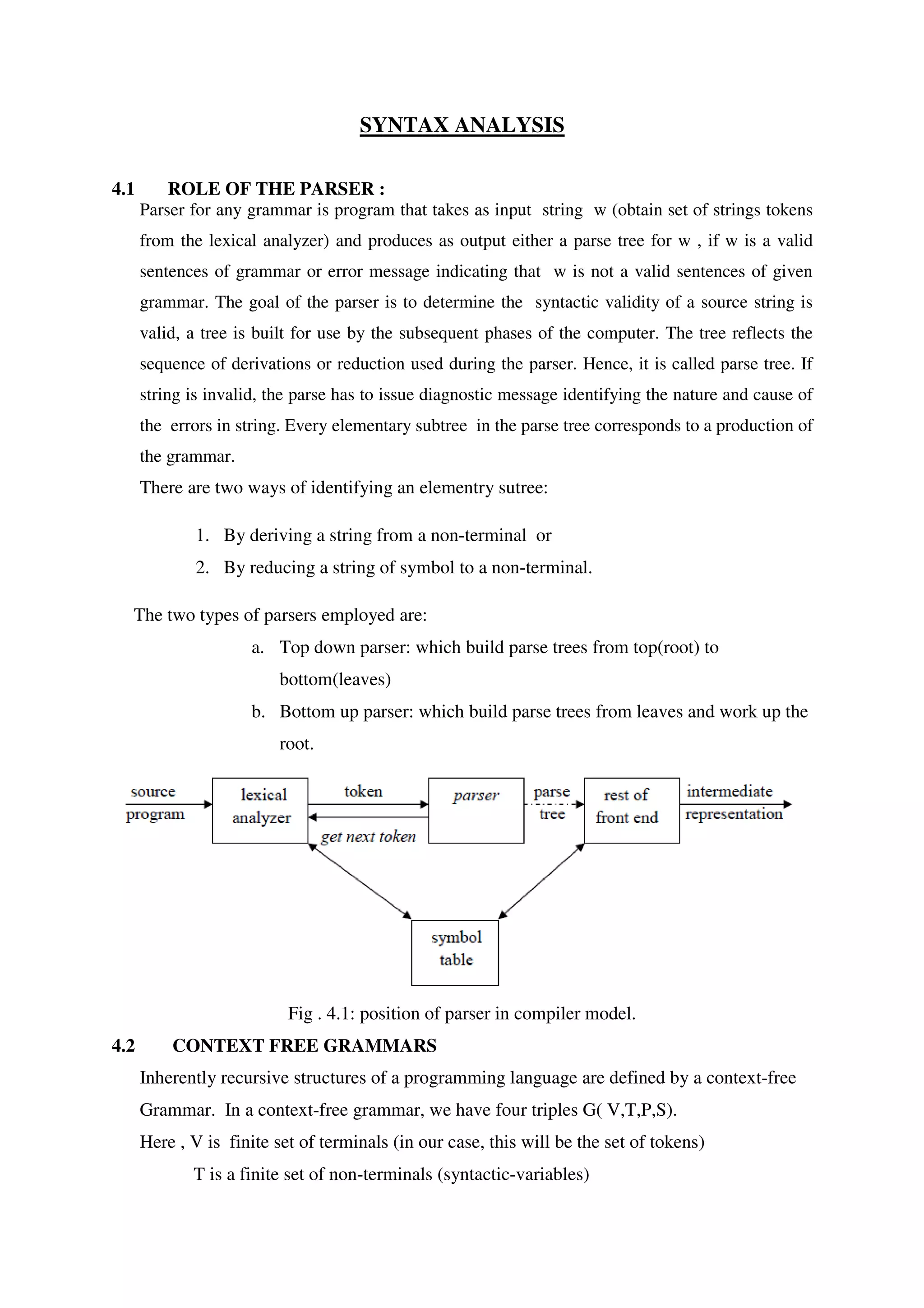 SYNTAX ANALYSIS
4.1 ROLE OF THE PARSER :
Parser for any grammar is program that takes as input string w (obtain set of strings tokens
from the lexical analyzer) and produces as output either a parse tree for w , if w is a valid
sentences of grammar or error message indicating that w is not a valid sentences of given
grammar. The goal of the parser is to determine the syntactic validity of a source string is
valid, a tree is built for use by the subsequent phases of the computer. The tree reflects the
sequence of derivations or reduction used during the parser. Hence, it is called parse tree. If
string is invalid, the parse has to issue diagnostic message identifying the nature and cause of
the errors in string. Every elementary subtree in the parse tree corresponds to a production of
the grammar.
There are two ways of identifying an elementry sutree:
1. By deriving a string from a non-terminal or
2. By reducing a string of symbol to a non-terminal.
The two types of parsers employed are:
a. Top down parser: which build parse trees from top(root) to
bottom(leaves)
b. Bottom up parser: which build parse trees from leaves and work up the
root.
Fig . 4.1: position of parser in compiler model.
4.2 CONTEXT FREE GRAMMARS
Inherently recursive structures of a programming language are defined by a context-free
Grammar. In a context-free grammar, we have four triples G( V,T,P,S).
Here , V is finite set of terminals (in our case, this will be the set of tokens)
T is a finite set of non-terminals (syntactic-variables)
 