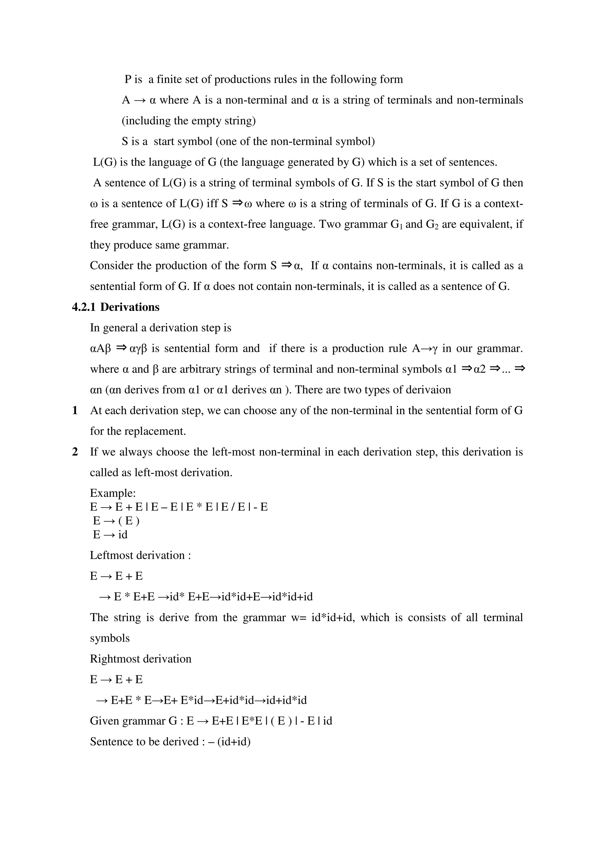 P is a finite set of productions rules in the following form
A → α where A is a non-terminal and α is a string of terminals and non-terminals
(including the empty string)
S is a start symbol (one of the non-terminal symbol)
L(G) is the language of G (the language generated by G) which is a set of sentences.
A sentence of L(G) is a string of terminal symbols of G. If S is the start symbol of G then
⇒ω is a sentence of L(G) iff S ω where ω is a string of terminals of G. If G is a context-
free grammar, L(G) is a context-free language. Two grammar G1 and G2 are equivalent, if
they produce same grammar.
Consider the production of the form S ⇒α, If α contains non-terminals, it is called as a
sentential form of G. If α does not contain non-terminals, it is called as a sentence of G.
4.2.1 Derivations
In general a derivation step is
αA ⇒β αγβ is sentential form and if there is a production rule A→γ in our grammar.
where α and β are arbitrary strings of terminal and non-terminal symbols α1 ⇒α2 ⇒... ⇒
αn (αn derives from α1 or α1 derives αn ). There are two types of derivaion
1 At each derivation step, we can choose any of the non-terminal in the sentential form of G
for the replacement.
2 If we always choose the left-most non-terminal in each derivation step, this derivation is
called as left-most derivation.
Example:
E → E + E | E – E | E * E | E / E | - E
E → ( E )
E → id
Leftmost derivation :
E → E + E
→ E * E+E →id* E+E→id*id+E→id*id+id
The string is derive from the grammar w= id*id+id, which is consists of all terminal
symbols
Rightmost derivation
E → E + E
→ E+E * E→E+ E*id→E+id*id→id+id*id
Given grammar G : E → E+E | E*E | ( E ) | - E | id
Sentence to be derived : – (id+id)
 