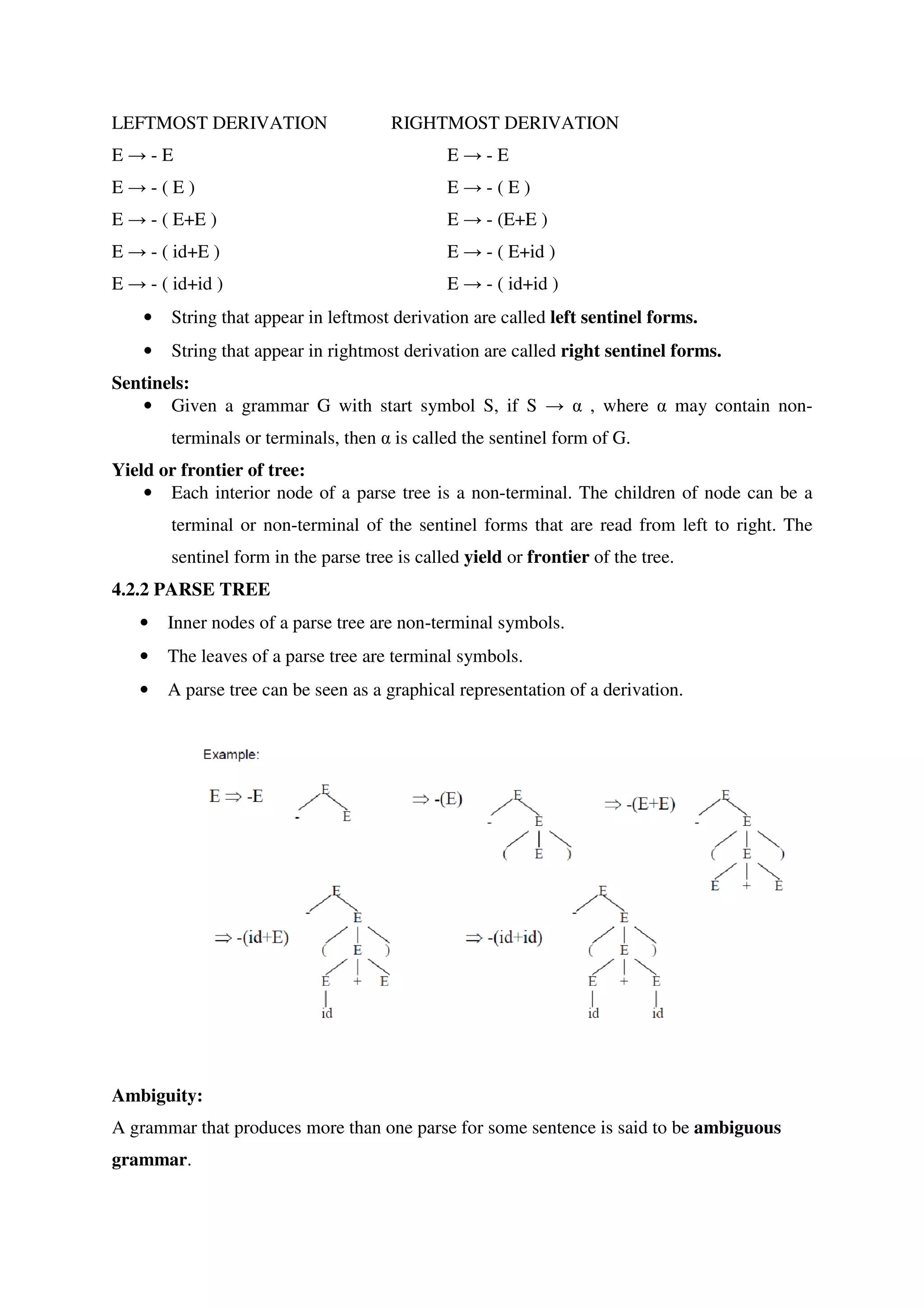 LEFTMOST DERIVATION RIGHTMOST DERIVATION
E → - E E → - E
E → - ( E ) E → - ( E )
E → - ( E+E ) E → - (E+E )
E → - ( id+E ) E → - ( E+id )
E → - ( id+id ) E → - ( id+id )
• String that appear in leftmost derivation are called left sentinel forms.
• String that appear in rightmost derivation are called right sentinel forms.
Sentinels:
• Given a grammar G with start symbol S, if S → α , where α may contain non-
terminals or terminals, then α is called the sentinel form of G.
Yield or frontier of tree:
• Each interior node of a parse tree is a non-terminal. The children of node can be a
terminal or non-terminal of the sentinel forms that are read from left to right. The
sentinel form in the parse tree is called yield or frontier of the tree.
4.2.2 PARSE TREE
• Inner nodes of a parse tree are non-terminal symbols.
• The leaves of a parse tree are terminal symbols.
• A parse tree can be seen as a graphical representation of a derivation.
Ambiguity:
A grammar that produces more than one parse for some sentence is said to be ambiguous
grammar.
 