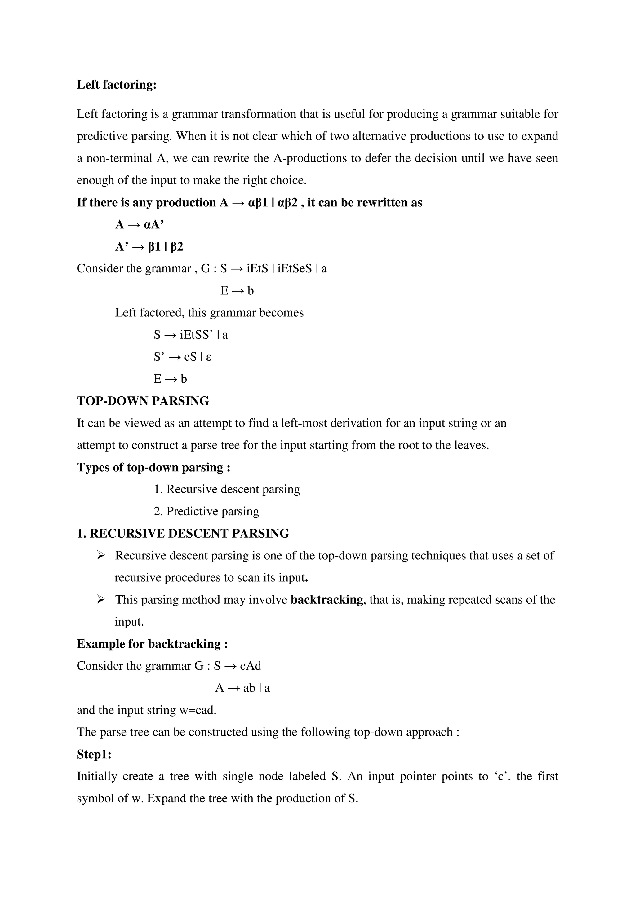 Left factoring:
Left factoring is a grammar transformation that is useful for producing a grammar suitable for
predictive parsing. When it is not clear which of two alternative productions to use to expand
a non-terminal A, we can rewrite the A-productions to defer the decision until we have seen
enough of the input to make the right choice.
If there is any production A → αβ1 | αβ2 , it can be rewritten as
A → αA’
A’ → β1 | β2
Consider the grammar , G : S → iEtS | iEtSeS | a
E → b
Left factored, this grammar becomes
S → iEtSS’ | a
S’ → eS | ε
E → b
TOP-DOWN PARSING
It can be viewed as an attempt to find a left-most derivation for an input string or an
attempt to construct a parse tree for the input starting from the root to the leaves.
Types of top-down parsing :
1. Recursive descent parsing
2. Predictive parsing
1. RECURSIVE DESCENT PARSING
� Recursive descent parsing is one of the top-down parsing techniques that uses a set of
recursive procedures to scan its input.
� This parsing method may involve backtracking, that is, making repeated scans of the
input.
Example for backtracking :
Consider the grammar G : S → cAd
A → ab | a
and the input string w=cad.
The parse tree can be constructed using the following top-down approach :
Step1:
Initially create a tree with single node labeled S. An input pointer points to ‘c’, the first
symbol of w. Expand the tree with the production of S.
 