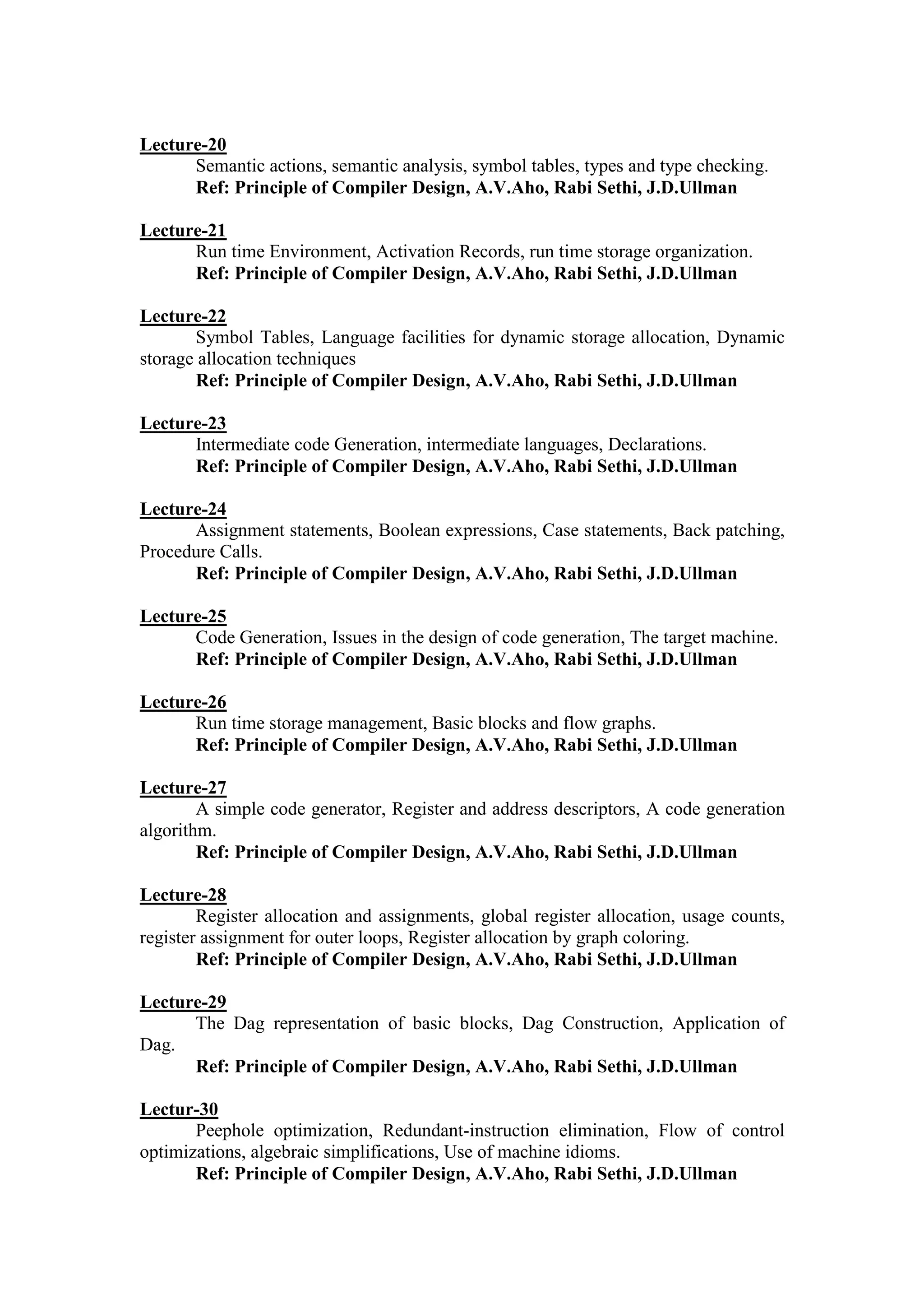 Lecture-20
Semantic actions, semantic analysis, symbol tables, types and type checking.
Ref: Principle of Compiler Design, A.V.Aho, Rabi Sethi, J.D.Ullman
Lecture-21
Run time Environment, Activation Records, run time storage organization.
Ref: Principle of Compiler Design, A.V.Aho, Rabi Sethi, J.D.Ullman
Lecture-22
Symbol Tables, Language facilities for dynamic storage allocation, Dynamic
storage allocation techniques
Ref: Principle of Compiler Design, A.V.Aho, Rabi Sethi, J.D.Ullman
Lecture-23
Intermediate code Generation, intermediate languages, Declarations.
Ref: Principle of Compiler Design, A.V.Aho, Rabi Sethi, J.D.Ullman
Lecture-24
Assignment statements, Boolean expressions, Case statements, Back patching,
Procedure Calls.
Ref: Principle of Compiler Design, A.V.Aho, Rabi Sethi, J.D.Ullman
Lecture-25
Code Generation, Issues in the design of code generation, The target machine.
Ref: Principle of Compiler Design, A.V.Aho, Rabi Sethi, J.D.Ullman
Lecture-26
Run time storage management, Basic blocks and flow graphs.
Ref: Principle of Compiler Design, A.V.Aho, Rabi Sethi, J.D.Ullman
Lecture-27
A simple code generator, Register and address descriptors, A code generation
algorithm.
Ref: Principle of Compiler Design, A.V.Aho, Rabi Sethi, J.D.Ullman
Lecture-28
Register allocation and assignments, global register allocation, usage counts,
register assignment for outer loops, Register allocation by graph coloring.
Ref: Principle of Compiler Design, A.V.Aho, Rabi Sethi, J.D.Ullman
Lecture-29
The Dag representation of basic blocks, Dag Construction, Application of
Dag.
Ref: Principle of Compiler Design, A.V.Aho, Rabi Sethi, J.D.Ullman
Lectur-30
Peephole optimization, Redundant-instruction elimination, Flow of control
optimizations, algebraic simplifications, Use of machine idioms.
Ref: Principle of Compiler Design, A.V.Aho, Rabi Sethi, J.D.Ullman
 