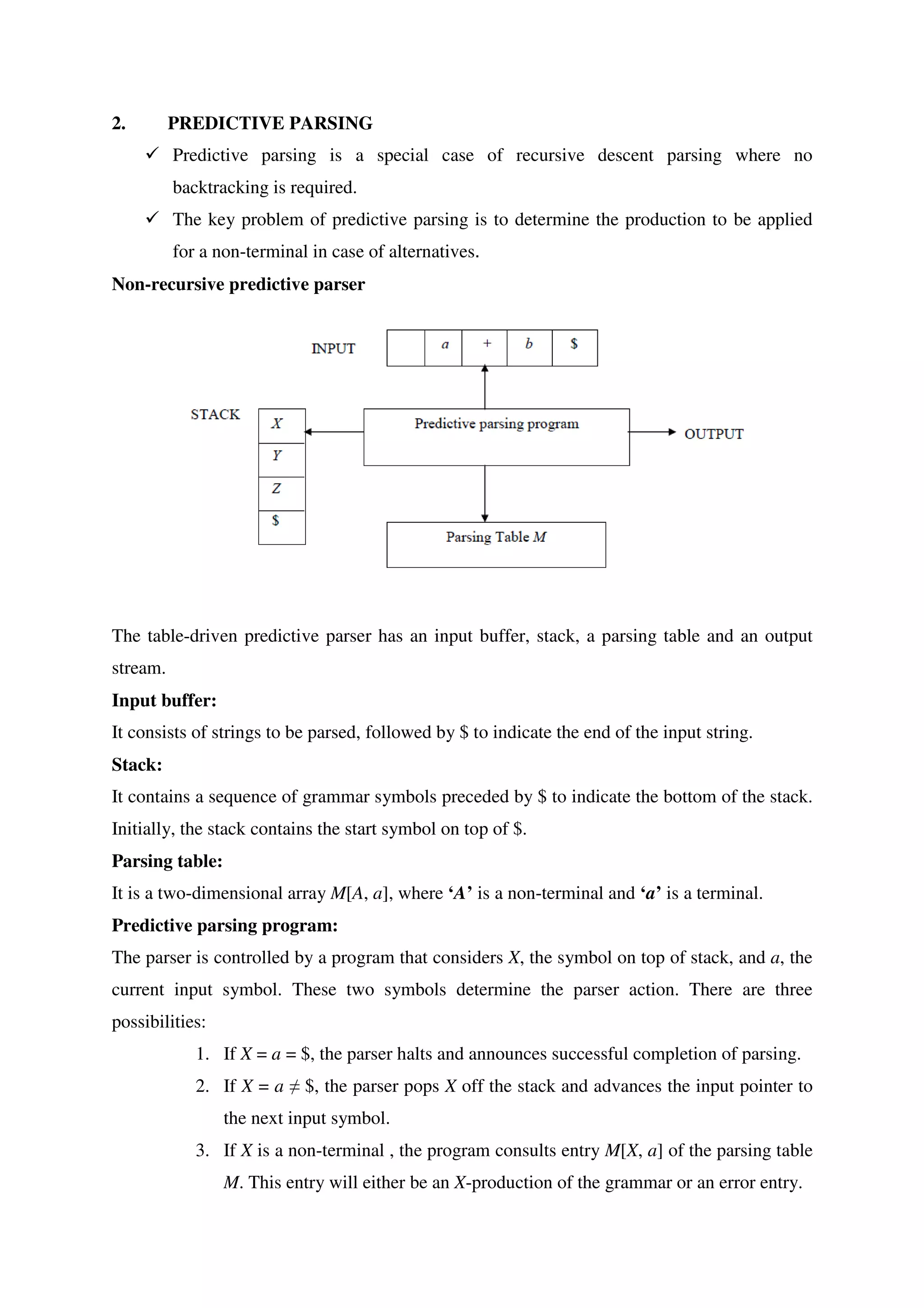 2. PREDICTIVE PARSING
� Predictive parsing is a special case of recursive descent parsing where no
backtracking is required.
� The key problem of predictive parsing is to determine the production to be applied
for a non-terminal in case of alternatives.
Non-recursive predictive parser
The table-driven predictive parser has an input buffer, stack, a parsing table and an output
stream.
Input buffer:
It consists of strings to be parsed, followed by $ to indicate the end of the input string.
Stack:
It contains a sequence of grammar symbols preceded by $ to indicate the bottom of the stack.
Initially, the stack contains the start symbol on top of $.
Parsing table:
It is a two-dimensional array M[A, a], where ‘A’ is a non-terminal and ‘a’ is a terminal.
Predictive parsing program:
The parser is controlled by a program that considers X, the symbol on top of stack, and a, the
current input symbol. These two symbols determine the parser action. There are three
possibilities:
1. If X = a = $, the parser halts and announces successful completion of parsing.
2. If X = a ≠ $, the parser pops X off the stack and advances the input pointer to
the next input symbol.
3. If X is a non-terminal , the program consults entry M[X, a] of the parsing table
M. This entry will either be an X-production of the grammar or an error entry.
 