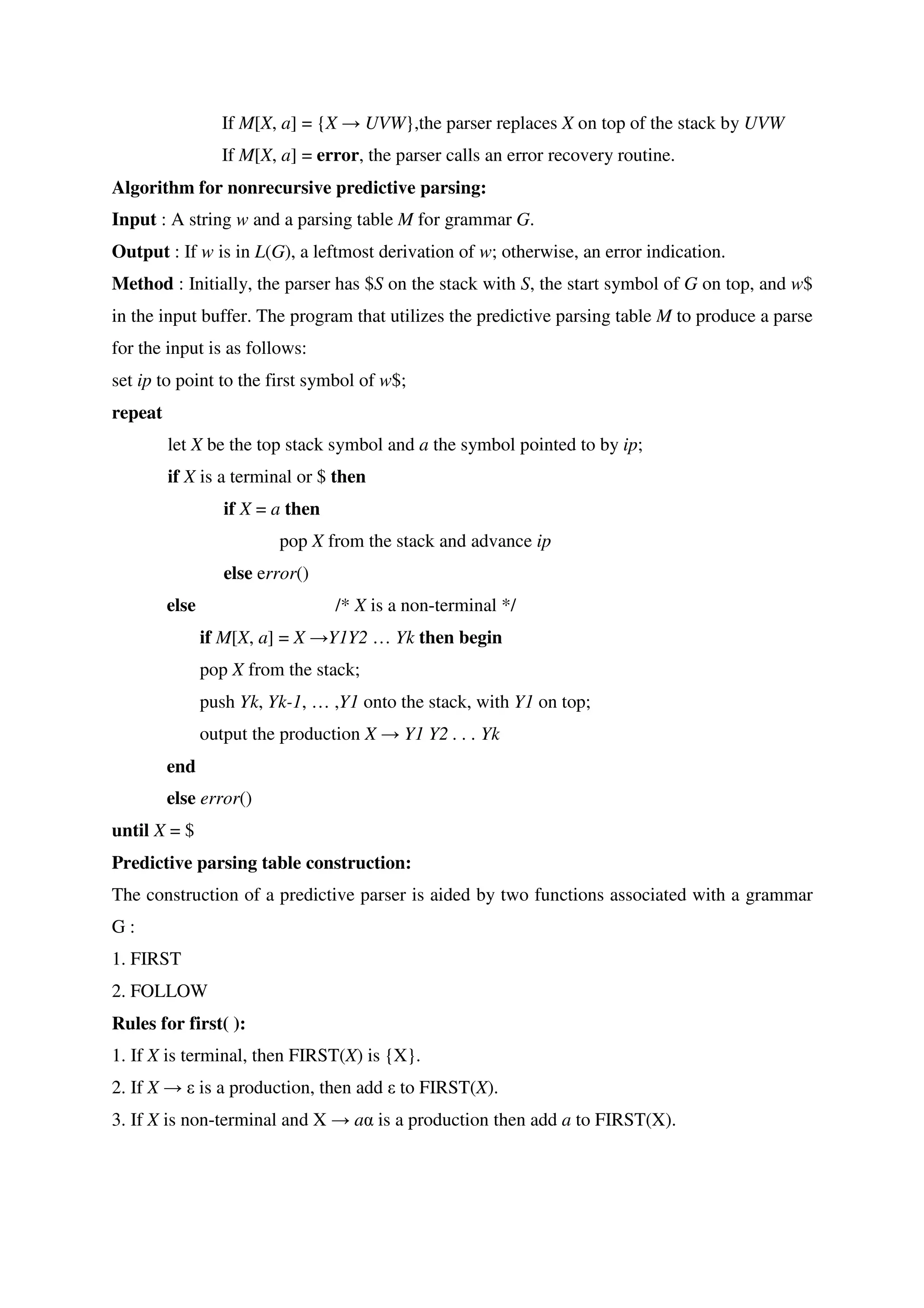 If M[X, a] = {X → UVW},the parser replaces X on top of the stack by UVW
If M[X, a] = error, the parser calls an error recovery routine.
Algorithm for nonrecursive predictive parsing:
Input : A string w and a parsing table M for grammar G.
Output : If w is in L(G), a leftmost derivation of w; otherwise, an error indication.
Method : Initially, the parser has $S on the stack with S, the start symbol of G on top, and w$
in the input buffer. The program that utilizes the predictive parsing table M to produce a parse
for the input is as follows:
set ip to point to the first symbol of w$;
repeat
let X be the top stack symbol and a the symbol pointed to by ip;
if X is a terminal or $ then
if X = a then
pop X from the stack and advance ip
else error()
else /* X is a non-terminal */
if M[X, a] = X →Y1Y2 … Yk then begin
pop X from the stack;
push Yk, Yk-1, … ,Y1 onto the stack, with Y1 on top;
output the production X → Y1 Y2 . . . Yk
end
else error()
until X = $
Predictive parsing table construction:
The construction of a predictive parser is aided by two functions associated with a grammar
G :
1. FIRST
2. FOLLOW
Rules for first( ):
1. If X is terminal, then FIRST(X) is {X}.
2. If X → ε is a production, then add ε to FIRST(X).
3. If X is non-terminal and X → aα is a production then add a to FIRST(X).
 