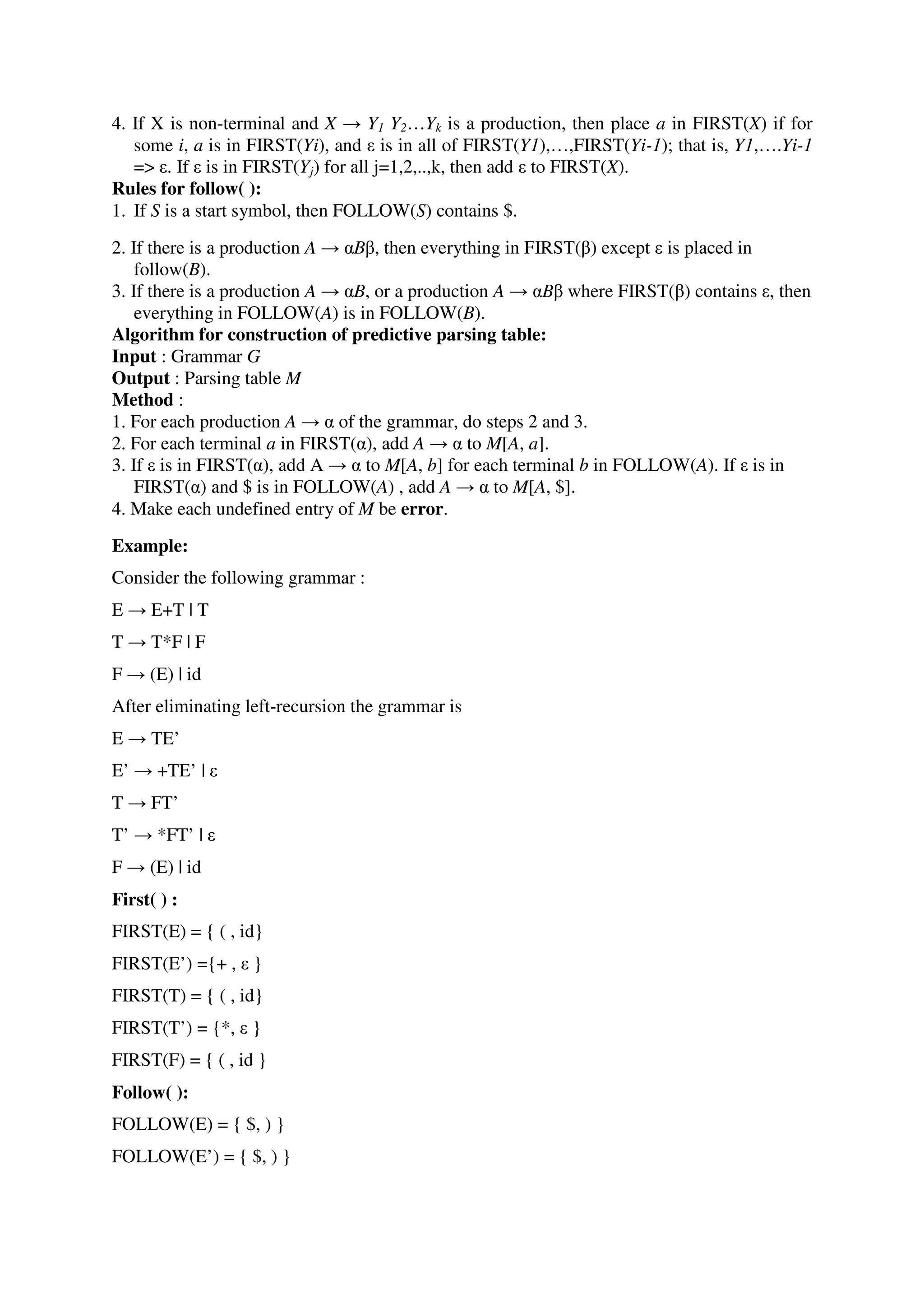 4. If X is non-terminal and X → Y1 Y2…Yk is a production, then place a in FIRST(X) if for
some i, a is in FIRST(Yi), and ε is in all of FIRST(Y1),…,FIRST(Yi-1); that is, Y1,….Yi-1
=> ε. If ε is in FIRST(Yj) for all j=1,2,..,k, then add ε to FIRST(X).
Rules for follow( ):
1. If S is a start symbol, then FOLLOW(S) contains $.
2. If there is a production A → αBβ, then everything in FIRST(β) except ε is placed in
follow(B).
3. If there is a production A → αB, or a production A → αBβ where FIRST(β) contains ε, then
everything in FOLLOW(A) is in FOLLOW(B).
Algorithm for construction of predictive parsing table:
Input : Grammar G
Output : Parsing table M
Method :
1. For each production A → α of the grammar, do steps 2 and 3.
2. For each terminal a in FIRST(α), add A → α to M[A, a].
3. If ε is in FIRST(α), add A → α to M[A, b] for each terminal b in FOLLOW(A). If ε is in
FIRST(α) and $ is in FOLLOW(A) , add A → α to M[A, $].
4. Make each undefined entry of M be error.
Example:
Consider the following grammar :
E → E+T | T
T → T*F | F
F → (E) | id
After eliminating left-recursion the grammar is
E → TE’
E’ → +TE’ | ε
T → FT’
T’ → *FT’ | ε
F → (E) | id
First( ) :
FIRST(E) = { ( , id}
FIRST(E’) ={+ , ε }
FIRST(T) = { ( , id}
FIRST(T’) = {*, ε }
FIRST(F) = { ( , id }
Follow( ):
FOLLOW(E) = { $, ) }
FOLLOW(E’) = { $, ) }
 