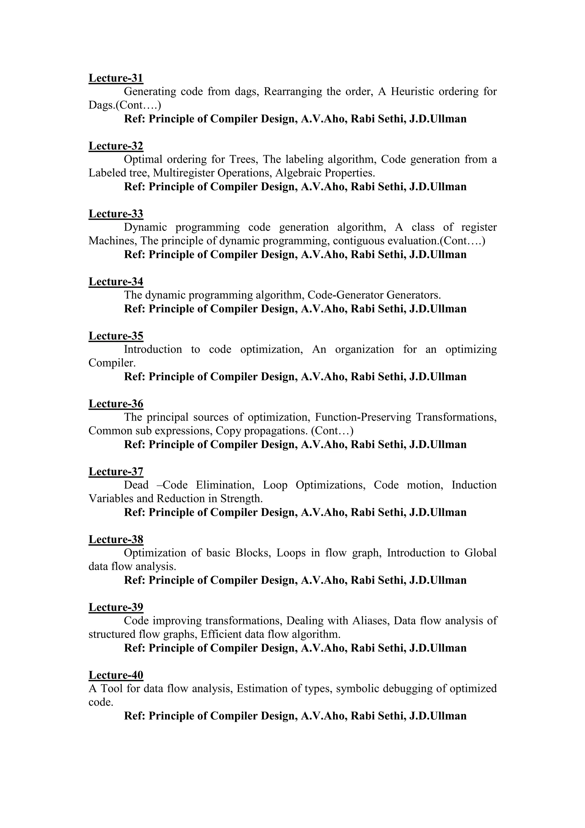 Lecture-31
Generating code from dags, Rearranging the order, A Heuristic ordering for
Dags.(Cont….)
Ref: Principle of Compiler Design, A.V.Aho, Rabi Sethi, J.D.Ullman
Lecture-32
Optimal ordering for Trees, The labeling algorithm, Code generation from a
Labeled tree, Multiregister Operations, Algebraic Properties.
Ref: Principle of Compiler Design, A.V.Aho, Rabi Sethi, J.D.Ullman
Lecture-33
Dynamic programming code generation algorithm, A class of register
Machines, The principle of dynamic programming, contiguous evaluation.(Cont….)
Ref: Principle of Compiler Design, A.V.Aho, Rabi Sethi, J.D.Ullman
Lecture-34
The dynamic programming algorithm, Code-Generator Generators.
Ref: Principle of Compiler Design, A.V.Aho, Rabi Sethi, J.D.Ullman
Lecture-35
Introduction to code optimization, An organization for an optimizing
Compiler.
Ref: Principle of Compiler Design, A.V.Aho, Rabi Sethi, J.D.Ullman
Lecture-36
The principal sources of optimization, Function-Preserving Transformations,
Common sub expressions, Copy propagations. (Cont…)
Ref: Principle of Compiler Design, A.V.Aho, Rabi Sethi, J.D.Ullman
Lecture-37
Dead –Code Elimination, Loop Optimizations, Code motion, Induction
Variables and Reduction in Strength.
Ref: Principle of Compiler Design, A.V.Aho, Rabi Sethi, J.D.Ullman
Lecture-38
Optimization of basic Blocks, Loops in flow graph, Introduction to Global
data flow analysis.
Ref: Principle of Compiler Design, A.V.Aho, Rabi Sethi, J.D.Ullman
Lecture-39
Code improving transformations, Dealing with Aliases, Data flow analysis of
structured flow graphs, Efficient data flow algorithm.
Ref: Principle of Compiler Design, A.V.Aho, Rabi Sethi, J.D.Ullman
Lecture-40
A Tool for data flow analysis, Estimation of types, symbolic debugging of optimized
code.
Ref: Principle of Compiler Design, A.V.Aho, Rabi Sethi, J.D.Ullman
 