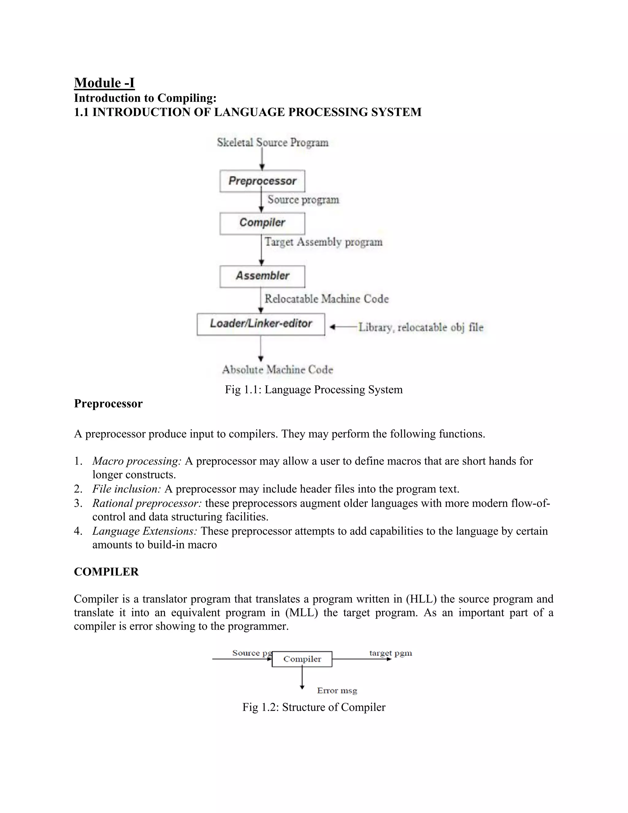 Introduction to Compiling:
Module -I
1.1 INTRODUCTION OF LANGUAGE PROCESSING SYSTEM
Fig 1.1: Language Processing System
Preprocessor
A preprocessor produce input to compilers. They may perform the following functions.
1. Macro processing: A preprocessor may allow a user to define macros that are short hands for
longer constructs.
2. File inclusion: A preprocessor may include header files into the program text.
3. Rational preprocessor: these preprocessors augment older languages with more modern flow-of-
control and data structuring facilities.
4. Language Extensions: These preprocessor attempts to add capabilities to the language by certain
amounts to build-in macro
COMPILER
Compiler is a translator program that translates a program written in (HLL) the source program and
translate it into an equivalent program in (MLL) the target program. As an important part of a
compiler is error showing to the programmer.
Fig 1.2: Structure of Compiler
 