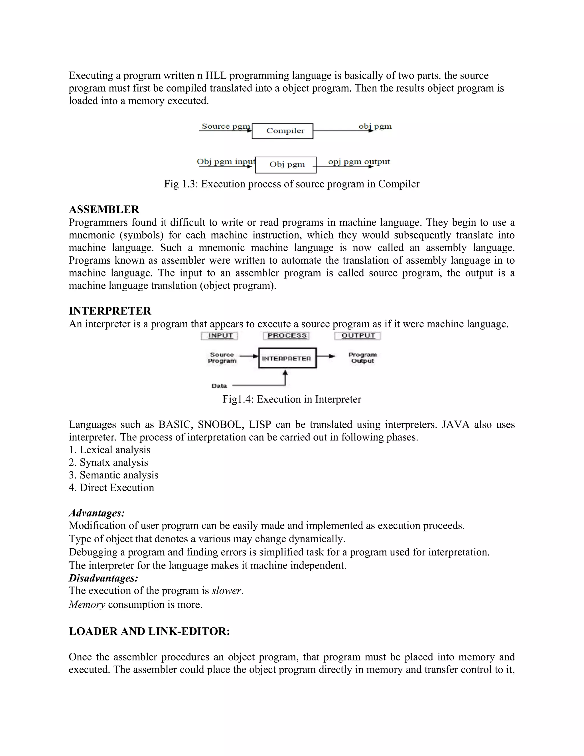 Executing a program written n HLL programming language is basically of two parts. the source
program must first be compiled translated into a object program. Then the results object program is
loaded into a memory executed.
Fig 1.3: Execution process of source program in Compiler
ASSEMBLER
Programmers found it difficult to write or read programs in machine language. They begin to use a
mnemonic (symbols) for each machine instruction, which they would subsequently translate into
machine language. Such a mnemonic machine language is now called an assembly language.
Programs known as assembler were written to automate the translation of assembly language in to
machine language. The input to an assembler program is called source program, the output is a
machine language translation (object program).
INTERPRETER
An interpreter is a program that appears to execute a source program as if it were machine language.
Fig1.4: Execution in Interpreter
Languages such as BASIC, SNOBOL, LISP can be translated using interpreters. JAVA also uses
interpreter. The process of interpretation can be carried out in following phases.
1. Lexical analysis
2. Synatx analysis
3. Semantic analysis
4. Direct Execution
Advantages:
Modification of user program can be easily made and implemented as execution proceeds.
Type of object that denotes a various may change dynamically.
Debugging a program and finding errors is simplified task for a program used for interpretation.
The interpreter for the language makes it machine independent.
Disadvantages:
The execution of the program is slower.
Memory consumption is more.
LOADER AND LINK-EDITOR:
Once the assembler procedures an object program, that program must be placed into memory and
executed. The assembler could place the object program directly in memory and transfer control to it,
 