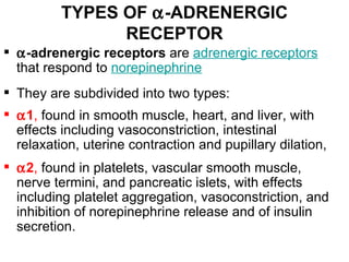 TYPES OF α-ADRENERGIC
                RECEPTOR
 α-adrenergic receptors are adrenergic receptors
  that respond to norepinephrine
 They are subdivided into two types:
 α1, found in smooth muscle, heart, and liver, with
  effects including vasoconstriction, intestinal
  relaxation, uterine contraction and pupillary dilation,
 α2, found in platelets, vascular smooth muscle,
  nerve termini, and pancreatic islets, with effects
  including platelet aggregation, vasoconstriction, and
  inhibition of norepinephrine release and of insulin
  secretion.
 