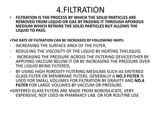 4.FILTRATION
• FILTRATION IS THE PROCESS BY WHICH THE SOLID PARTICLES ARE
REMOVED FROM LIQUID OR GAS BY PASSING IT THROUGH APOROUS
MEDIUM WHICH RETAINS THE SOLID PARTICLES BUT ALLOWS THE
LIQUID TO PASS.
•THE RATE OF FILTRATION CAN BE INCREASED BY FOLLOWING WAYS:
- INCREASING THE SURFACE AREA OF THE FILTER,
- REDUCING THE VISCOSITY OF THE LIQUID BY HEATING THELIQUID,
- INCREASING THE PRESSURE ACROSS THE FILTERING DEVICEEITHER BY
APPLYING VACCUM BELOW IT OR BY INCREASING THE PRESSURE OVER
THE LIQUID BEING FILTERED,
- BY USING HIGH POROSITY FILTERING MEDIUMS SUCH AS SINTERED
GLASS FILTER OR MEMBRANE FILTERS. GENERALLY A NO.3 FILTER IS
USED FOR SMALL VOLUMES FOR FILTRATION BY GRAVITY AND NO.4
FILTER FOR LARGE VOLUMES BY VACCUM OR PRESSURE.
•SINTERED GLASS FILTERS ARE MADE FROM BOROSILICATE, VERY
EXPENSIVE, NOT USED IN PHARMACY LAB. OR FOR ROUTINE USE
 