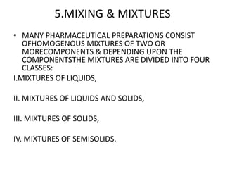5.MIXING & MIXTURES
• MANY PHARMACEUTICAL PREPARATIONS CONSIST
OFHOMOGENOUS MIXTURES OF TWO OR
MORECOMPONENTS & DEPENDING UPON THE
COMPONENTSTHE MIXTURES ARE DIVIDED INTO FOUR
CLASSES:
I.MIXTURES OF LIQUIDS,
II. MIXTURES OF LIQUIDS AND SOLIDS,
III. MIXTURES OF SOLIDS,
IV. MIXTURES OF SEMISOLIDS.
 