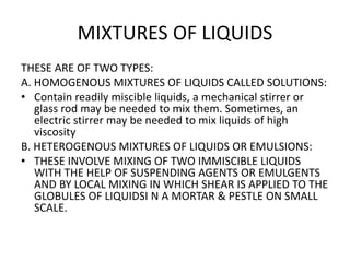 MIXTURES OF LIQUIDS
THESE ARE OF TWO TYPES:
A. HOMOGENOUS MIXTURES OF LIQUIDS CALLED SOLUTIONS:
• Contain readily miscible liquids, a mechanical stirrer or
glass rod may be needed to mix them. Sometimes, an
electric stirrer may be needed to mix liquids of high
viscosity
B. HETEROGENOUS MIXTURES OF LIQUIDS OR EMULSIONS:
• THESE INVOLVE MIXING OF TWO IMMISCIBLE LIQUIDS
WITH THE HELP OF SUSPENDING AGENTS OR EMULGENTS
AND BY LOCAL MIXING IN WHICH SHEAR IS APPLIED TO THE
GLOBULES OF LIQUIDSI N A MORTAR & PESTLE ON SMALL
SCALE.
 