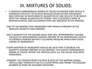 III. MIXTURES OF SOLIDS:
• IT INVOLVES HOMOGENOUS MIXING OF SOLIDS IN POWDER STATE WHICH IS
GENERALLY DIFFICULT TO ACHIEVE BECAUSE SOLIDS DO NOT MIX READILY
AND ESPECIALY SO WHEN MINUTE QUANTITIES OF ONE SOLID IS TO BE MIXED
WITH THE LARGER QUANTITIES OF OTHERS. THIS IS GENERALLY DONE IN
MORTAR & PESTEL AND FOLLOWING STEPS ARE OBSERVED IN THE PROCESS:
- ADD TO THE MORTAR THAT INGREDIENT FIRST WHICH IS PRESENT IN THE
SMALLEST QUANTITY AND POWDER,
- ADD A QUANTITY OF THE SECOND SOLID THAT WILL APPROXIMATELY DOUBLE
THE BULK OF MEDICAMENTS ALREADY PRESENT IN THE MORTAR,MIX LIGHTLY
TO OBTAIN A POWDER WITHOUT ALLOWING PRESSURE WHICH MAY CAUSE
CAKING OF INGREDIENTS.
- EVERY ADDITION OF INGREDIENT SHOULD BE SUCH THAT IT DOUBLES THE
QUANTITY ALREADY PRESENT IN THE MORTAR. THIS ASSISTS HOMOGENOUS
MIXING OF SOLIDS. REPEAT THE PROCESS UNTIL ALL THE SOLIDS HAVE BEEN
CONSUMED,
- SEPARATE THE POWDER FROM THE BASE & SIDES OF THE MORTAR USINGA
SPATULA AND TRANSFER IT ON TO A CLEAN PAPER AND PEPARE THE REQUIED
NUMBER OF DOSES BY ACCURATE WEIGHING
 