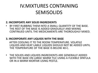 IV.MIXTURES CONTAINING
SEMISOLIDS
2. INCORPOATE ANY SOLID INGREDIENTS
• BY FIRST RUBBING THEM INTO A SMALL QUANTITY OF THE BASE.
THE REST OF THE BASE IS ADDED GRADUALLY AND MIXING
CONTINUED UNTIL THE MEDICAMENTS ARE THOROUGHLY MIXED.
3. INCORPORATE ANY LIQUIDS WITH THE BASE
AFTER COOLING IT TO THE ROOM TEMPERATURE. VOLATILE
LIQUIDS AND HEAT LABILE LIQUIDS SHOULD NOT BE ADDED UNTIL
THE TEMPERATURE OF THE BASE IS BELOW 40-C.
• THE SOLIDS AND LIQUIDS INGREDIENTS ARE GENERALLY ADDED
WITH THE BASE ON LARGE WARM TILE USING A FLEXIBLE SPATULA
OR IN A WARM MORTAR USING PESTLE.
 