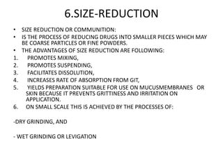 6.SIZE-REDUCTION
• SIZE REDUCTION OR COMMUNITION:
• IS THE PROCESS OF REDUCING DRUGS INTO SMALLER PIECES WHICH MAY
BE COARSE PARTICLES OR FINE POWDERS.
• THE ADVANTAGES OF SIZE REDUCTION ARE FOLLOWING:
1. PROMOTES MIXING,
2. PROMOTES SUSPENDING,
3. FACILITATES DISSOLUTION,
4. INCREASES RATE OF ABSORPTION FROM GIT,
5. YIELDS PREPARATION SUITABLE FOR USE ON MUCUSMEMBRANES OR
SKIN BECAUSE IT PREVENTS GRITTINESS AND IRRITATION ON
APPLICATION.
6. ON SMALL SCALE THIS IS ACHIEVED BY THE PROCESSES OF:
-DRY GRINDING, AND
- WET GRINDING OR LEVIGATION
 