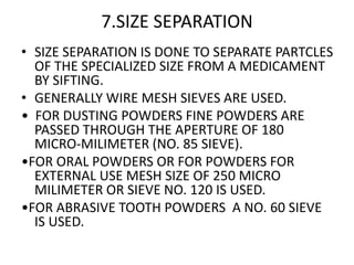 7.SIZE SEPARATION
• SIZE SEPARATION IS DONE TO SEPARATE PARTCLES
OF THE SPECIALIZED SIZE FROM A MEDICAMENT
BY SIFTING.
• GENERALLY WIRE MESH SIEVES ARE USED.
• FOR DUSTING POWDERS FINE POWDERS ARE
PASSED THROUGH THE APERTURE OF 180
MICRO-MILIMETER (NO. 85 SIEVE).
•FOR ORAL POWDERS OR FOR POWDERS FOR
EXTERNAL USE MESH SIZE OF 250 MICRO
MILIMETER OR SIEVE NO. 120 IS USED.
•FOR ABRASIVE TOOTH POWDERS A NO. 60 SIEVE
IS USED.
 