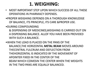 1. WEIGHING:
• MOST IMPORTANT STEP UPON WHICH SUCCESS OF ALL THESE
OPERATIONS IN PHARMACY DEPENDS.
•PROPER WEIGHING DEPENDS ON A THOROUGH KNOWLEDGE
OF BALANCE, ITS PRINCIPLE, ITS CARE &PROPER USE.
•DURING COMPOUNDING
& DISPENSING OF MEDICINES,WEIGHING IS CARRIED OUT ON
A DISPENSING BALANCE. ALLOF YOU HAVE BEEN PROVIDED
WITH SUCH A BALANCE.
•WHEN THE LOAD IS PLACED ON THE PANS OF THE
BALANCE,THE HORIZONTAL METAL BEAM MOVES AROUND
THECENTRAL FULCRUM AND DEFLECTION FROM
THEHORIZONTAL IS INDICATED BY THE MOVEMENT OF
APOINTER FIXED IN THE CENTER OF THE
BEAM WHICH COMESIN THE CENTER WHEN THE WEIGHTS
IN THE TWO PANS ARE EQUALLY BALANCED.
 