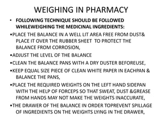WEIGHING IN PHARMACY
• FOLLOWING TECHNIQUE SHOULD BE FOLLOWED
WHILEWEIGHING THE MEDICINAL INGREDIENTS:
•PLACE THE BALANCE IN A WELL LIT AREA FREE FROM DUST&
PLACE IT OVER THE RUBBER SHEET TO PROTECT THE
BALANCE FROM CORROSION,
•ADJUST THE LEVEL OF THE BALANCE
•CLEAN THE BALANCE PANS WITH A DRY DUSTER BEFOREUSE,
•KEEP EQUAL SIZE PIECE OF CLEAN WHITE PAPER IN EACHPAN &
BALANCE THE PANS,
•PLACE THE REQUIRED WEIGHTS ON THE LEFT HAND SIDEPAN
WITH THE HELP OF FORCEPS SO THAT SWEAT, DUST &GREASE
FROM HANDS MAY NOT MAKE THE WEIGHTS INACCURATE,
•THE DRAWER OF THE BALANCE IN ORDER TOPREVENT SPILLAGE
OF INGREDIENTS ON THE WEIGHTS LYING IN THE DRAWER,
 