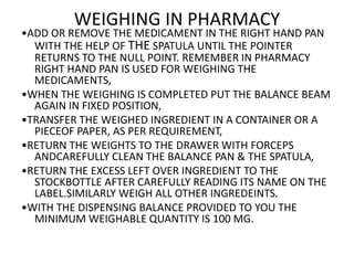 WEIGHING IN PHARMACY
•ADD OR REMOVE THE MEDICAMENT IN THE RIGHT HAND PAN
WITH THE HELP OF THE SPATULA UNTIL THE POINTER
RETURNS TO THE NULL POINT. REMEMBER IN PHARMACY
RIGHT HAND PAN IS USED FOR WEIGHING THE
MEDICAMENTS,
•WHEN THE WEIGHING IS COMPLETED PUT THE BALANCE BEAM
AGAIN IN FIXED POSITION,
•TRANSFER THE WEIGHED INGREDIENT IN A CONTAINER OR A
PIECEOF PAPER, AS PER REQUIREMENT,
•RETURN THE WEIGHTS TO THE DRAWER WITH FORCEPS
ANDCAREFULLY CLEAN THE BALANCE PAN & THE SPATULA,
•RETURN THE EXCESS LEFT OVER INGREDIENT TO THE
STOCKBOTTLE AFTER CAREFULLY READING ITS NAME ON THE
LABEL.SIMILARLY WEIGH ALL OTHER INGREDEINTS.
•WITH THE DISPENSING BALANCE PROVIDED TO YOU THE
MINIMUM WEIGHABLE QUANTITY IS 100 MG.
 
