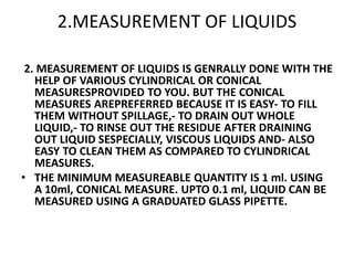2.MEASUREMENT OF LIQUIDS
2. MEASUREMENT OF LIQUIDS IS GENRALLY DONE WITH THE
HELP OF VARIOUS CYLINDRICAL OR CONICAL
MEASURESPROVIDED TO YOU. BUT THE CONICAL
MEASURES AREPREFERRED BECAUSE IT IS EASY- TO FILL
THEM WITHOUT SPILLAGE,- TO DRAIN OUT WHOLE
LIQUID,- TO RINSE OUT THE RESIDUE AFTER DRAINING
OUT LIQUID SESPECIALLY, VISCOUS LIQUIDS AND- ALSO
EASY TO CLEAN THEM AS COMPARED TO CYLINDRICAL
MEASURES.
• THE MINIMUM MEASUREABLE QUANTITY IS 1 ml. USING
A 10ml, CONICAL MEASURE. UPTO 0.1 ml, LIQUID CAN BE
MEASURED USING A GRADUATED GLASS PIPETTE.
 