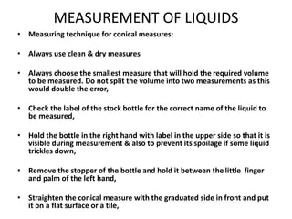 MEASUREMENT OF LIQUIDS
• Measuring technique for conical measures:
• Always use clean & dry measures
• Always choose the smallest measure that will hold the required volume
to be measured. Do not split the volume into two measurements as this
would double the error,
• Check the label of the stock bottle for the correct name of the liquid to
be measured,
• Hold the bottle in the right hand with label in the upper side so that it is
visible during measurement & also to prevent its spoilage if some liquid
trickles down,
• Remove the stopper of the bottle and hold it between the little finger
and palm of the left hand,
• Straighten the conical measure with the graduated side in front and put
it on a flat surface or a tile,
 