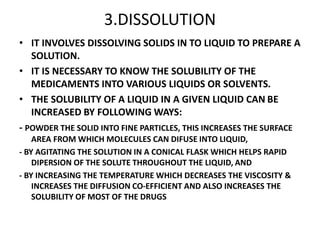 3.DISSOLUTION
• IT INVOLVES DISSOLVING SOLIDS IN TO LIQUID TO PREPARE A
SOLUTION.
• IT IS NECESSARY TO KNOW THE SOLUBILITY OF THE
MEDICAMENTS INTO VARIOUS LIQUIDS OR SOLVENTS.
• THE SOLUBILITY OF A LIQUID IN A GIVEN LIQUID CAN BE
INCREASED BY FOLLOWING WAYS:
- POWDER THE SOLID INTO FINE PARTICLES, THIS INCREASES THE SURFACE
AREA FROM WHICH MOLECULES CAN DIFUSE INTO LIQUID,
- BY AGITATING THE SOLUTION IN A CONICAL FLASK WHICH HELPS RAPID
DIPERSION OF THE SOLUTE THROUGHOUT THE LIQUID, AND
- BY INCREASING THE TEMPERATURE WHICH DECREASES THE VISCOSITY &
INCREASES THE DIFFUSION CO-EFFICIENT AND ALSO INCREASES THE
SOLUBILITY OF MOST OF THE DRUGS
 
