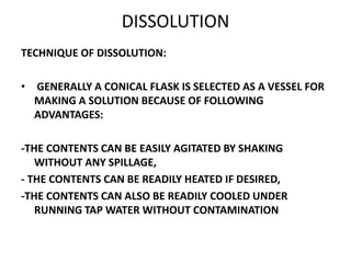 DISSOLUTION
TECHNIQUE OF DISSOLUTION:
• GENERALLY A CONICAL FLASK IS SELECTED AS A VESSEL FOR
MAKING A SOLUTION BECAUSE OF FOLLOWING
ADVANTAGES:
-THE CONTENTS CAN BE EASILY AGITATED BY SHAKING
WITHOUT ANY SPILLAGE,
- THE CONTENTS CAN BE READILY HEATED IF DESIRED,
-THE CONTENTS CAN ALSO BE READILY COOLED UNDER
RUNNING TAP WATER WITHOUT CONTAMINATION
 