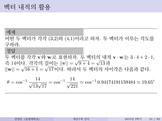 벡터 내적의 활용
예제
어떤 두 벡터가 각각 (3,2)와 (4,1)이라고 하자. 두 벡터가 이루는 각도를
구하라.
정답
두 벡터를 각각 v와 w로 표현하자. 두 벡터의 내적 v · w는 3 · 4 + 2 · 1,
즉 14이다. 각각의 길이는 ||v|| =
√
9 + 4 =
√
13과
||w|| =
√
16 + 1 =
√
17이다. 따라서 두 벡터의 사이각은 다음과 같다.
θ = cos−1 14
√
13
√
17
= cos−1 14
√
221
≃ cos−1
0.94174191159484 ≃ 19.65◦
강영민 (동명대학교) 게임수학 강의 2015년 2학기 21 / 92
 