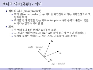 벡터의 외적(外積) - 의미
벡터의 외적(cross product)
벡터 곱(vector product): 두 벡터를 피연산자로 하는 이항연산으로 그
결과가 벡터
벡터를 곱해 행렬을 얻는 외적(outer product)과 용어의 혼동이 있음.
여기서는 결과가 벡터인 곱
표현
두 벡터 a와 b의 외적은 a × b로 표현
그 결과는 벡터이므로 kn (n은 a와 b에 동시에 수직인 단위벡터)
동시에 수직인 벡터는 두 개가 존재. 좌표계에 의해 결정됨.
a
b
nr
right − handed
left − handed
nl
강영민 (동명대학교) 게임수학 강의 2015년 2학기 26 / 92
 