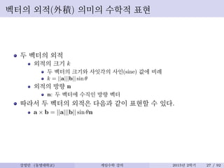 벡터의 외적(外積) 의미의 수학적 표현
두 벡터의 외적
외적의 크기 k
두 벡터의 크기와 사잇각의 사인(sine) 값에 비례
k = ||a|||b|| sin θ
외적의 방향 n
n: 두 벡터에 수직인 방향 벡터
따라서 두 벡터의 외적은 다음과 같이 표현할 수 있다.
a × b = ||a|||b|| sin θn
강영민 (동명대학교) 게임수학 강의 2015년 2학기 27 / 92
 