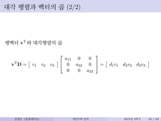 대각 행렬과 벡터의 곱 (2/2)
행벡터 vT 와 대각행렬의 곱
vT
D = v1 v2 v3


a11 0 0
0 a22 0
0 0 a33

 = d1v1 d2v2 d3v3
강영민 (동명대학교) 게임수학 강의 2015년 2학기 42 / 92
 