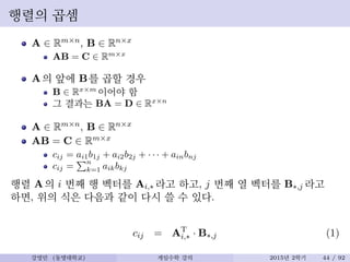 행렬의 곱셈
A ∈ Rm×n, B ∈ Rn×x
AB = C ∈ Rm×x
A의 앞에 B를 곱할 경우
B ∈ Rx×m
이어야 함
그 결과는 BA = D ∈ Rx×n
A ∈ Rm×n, B ∈ Rn×x
AB = C ∈ Rm×x
cij = ai1b1j + ai2b2j + · · · + ainbnj
cij =
n
k=1 aikbkj
행렬 A의 i 번째 행 벡터를 Ai,∗ 라고 하고, j 번째 열 벡터를 B∗,j 라고
하면, 위의 식은 다음과 같이 다시 쓸 수 있다.
cij = AT
i,∗ · B∗,j (1)
강영민 (동명대학교) 게임수학 강의 2015년 2학기 44 / 92
 