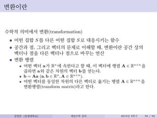 변환이란
수학적 의미에서 변환(transformation)
어떤 집합 S 를 다른 어떤 집합 S 로 대응시키는 함수
공간과 점, 그리고 벡터의 문제로 이해할 때, 변환이란 공간 상의
벡터나 점을 다른 벡터나 점으로 바꾸는 연산
변환 행렬
어떤 벡터 a가 Rn
에 속한다고 할 때, 이 벡터에 행렬 A ∈ Rn×n
을
곱하면 a와 같은 차원의 벡터 b를 얻는다.
b = Aa (a, b ∈ Rn
, A ∈ Rn×n
).
어떤 벡터를 동일한 차원의 다른 벡터로 옮기는 행렬 A ∈ Rn×n
을
변환행렬(transform matrix)라고 한다.
강영민 (동명대학교) 게임수학 강의 2015년 2학기 58 / 92
 