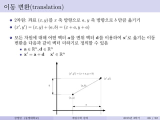 이동 변환(translation)
2차원: 좌표 (x, y)를 x 축 방향으로 a, y 축 방향으로 b 만큼 옮기기
(x′
, y′
) = (x, y) + (a, b) = (x + a, y + a)
모든 차원에 대해 어떤 벡터 a를 변위 벡터 d를 이용하여 x′
로 옮기는 이동
변환을 다음과 같이 벡터 더하기로 정의할 수 있음
a ∈ Rn
, d ∈ Rn
x′
= a + d x′
∈ Rn
(x, y)
a
b
(x′
, y′
)
(a, b)
(x′
, y′
) = (x + a, y + b)
강영민 (동명대학교) 게임수학 강의 2015년 2학기 66 / 92
 