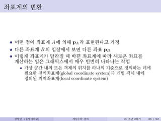 좌표계의 변환
어떤 점이 좌표계 A에 의해 pA 라 표현된다고 가정
다른 좌표계 B 의 입장에서 보면 다른 좌표 pB
이렇게 좌표계가 달라질 때 바뀐 좌표계에 따라 새로운 좌표를
계산하는 일은 그래픽스에서 매우 빈번히 나타나는 작업
가상 공간 내의 모든 객체의 위치를 하나의 기준으로 정의하는 데에
필요한 전역좌표계(global coordinate system)과 개별 객체 내에
정의된 지역좌표계(local coordinate system)
강영민 (동명대학교) 게임수학 강의 2015년 2학기 88 / 92
 