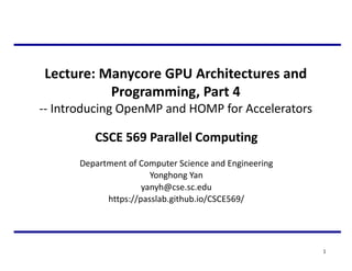 Lecture: Manycore GPU Architectures and
Programming, Part 4
-- Introducing OpenMP and HOMP for Accelerators
1
CSCE 569 Parallel Computing
Department of Computer Science and Engineering
Yonghong Yan
yanyh@cse.sc.edu
https://passlab.github.io/CSCE569/
 