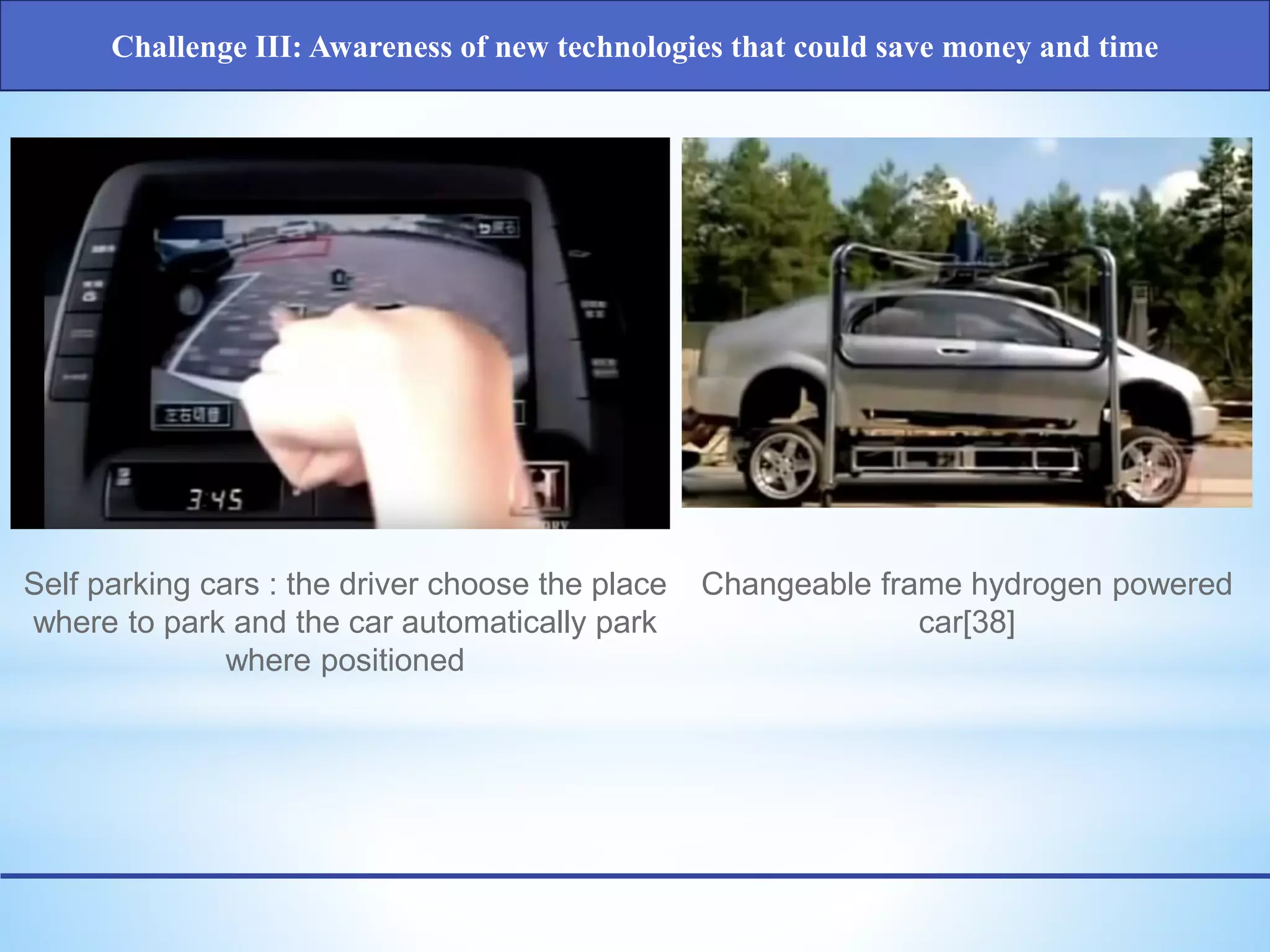 Self parking cars : the driver choose the place
where to park and the car automatically park
where positioned
Changeable frame hydrogen powered
car[38]
Challenge III: Awareness of new technologies that could save money and time
 