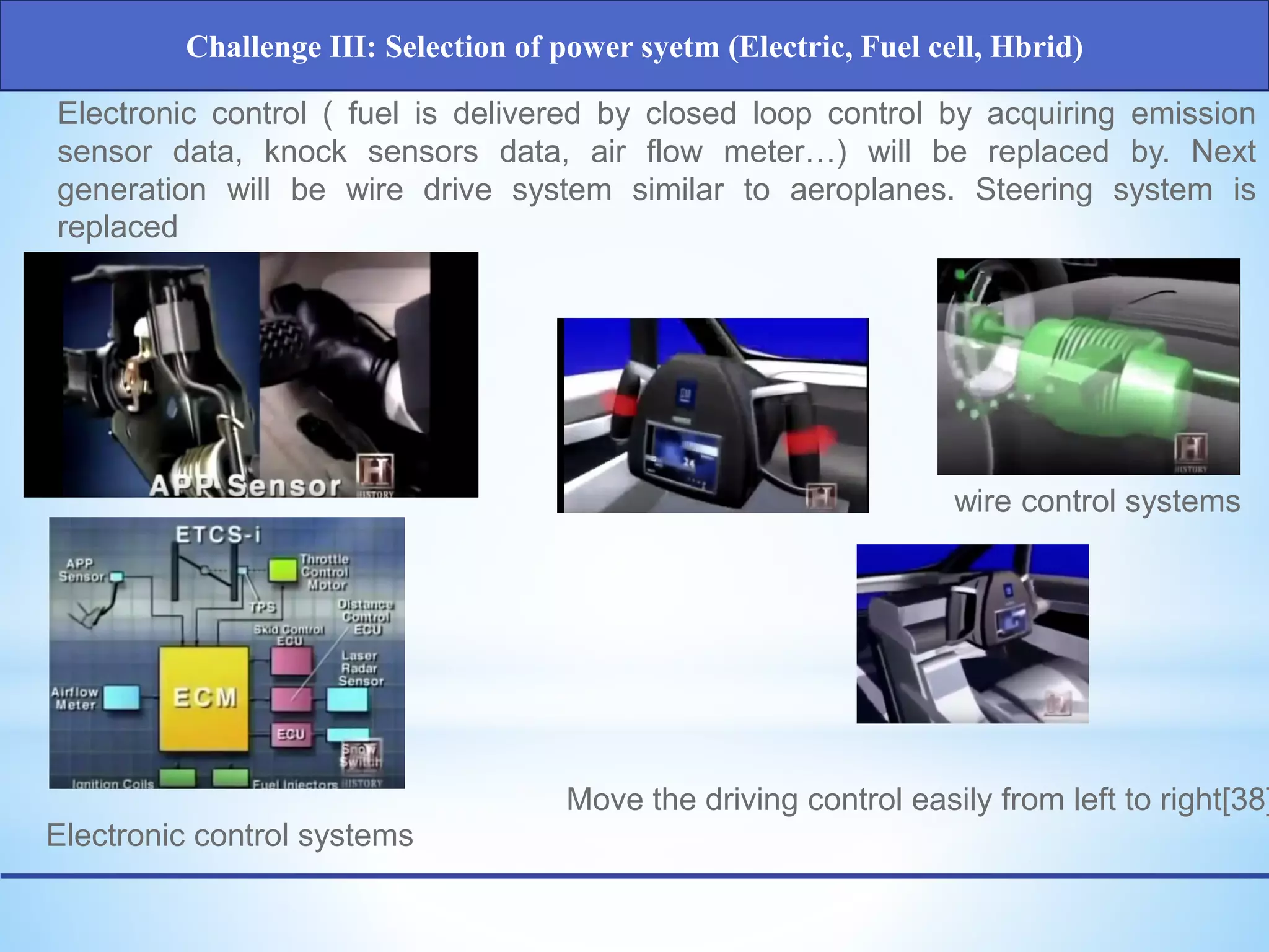 Electronic control ( fuel is delivered by closed loop control by acquiring emission
sensor data, knock sensors data, air flow meter…) will be replaced by. Next
generation will be wire drive system similar to aeroplanes. Steering system is
replaced
Electronic control systems
wire control systems
Move the driving control easily from left to right[38]
Challenge III: Selection of power syetm (Electric, Fuel cell, Hbrid)
 