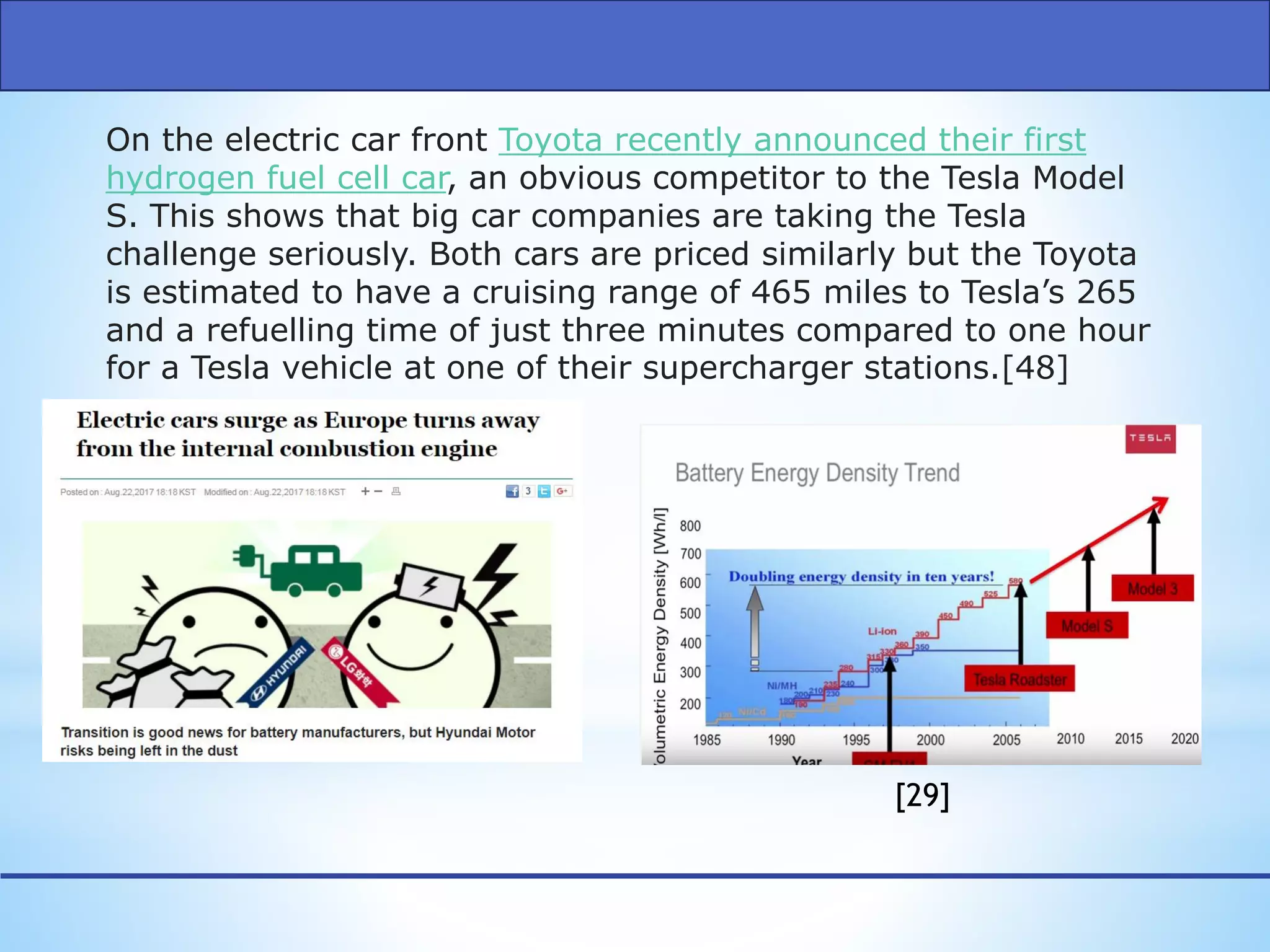 On the electric car front Toyota recently announced their first
hydrogen fuel cell car, an obvious competitor to the Tesla Model
S. This shows that big car companies are taking the Tesla
challenge seriously. Both cars are priced similarly but the Toyota
is estimated to have a cruising range of 465 miles to Tesla’s 265
and a refuelling time of just three minutes compared to one hour
for a Tesla vehicle at one of their supercharger stations.[48]
[29]
 
