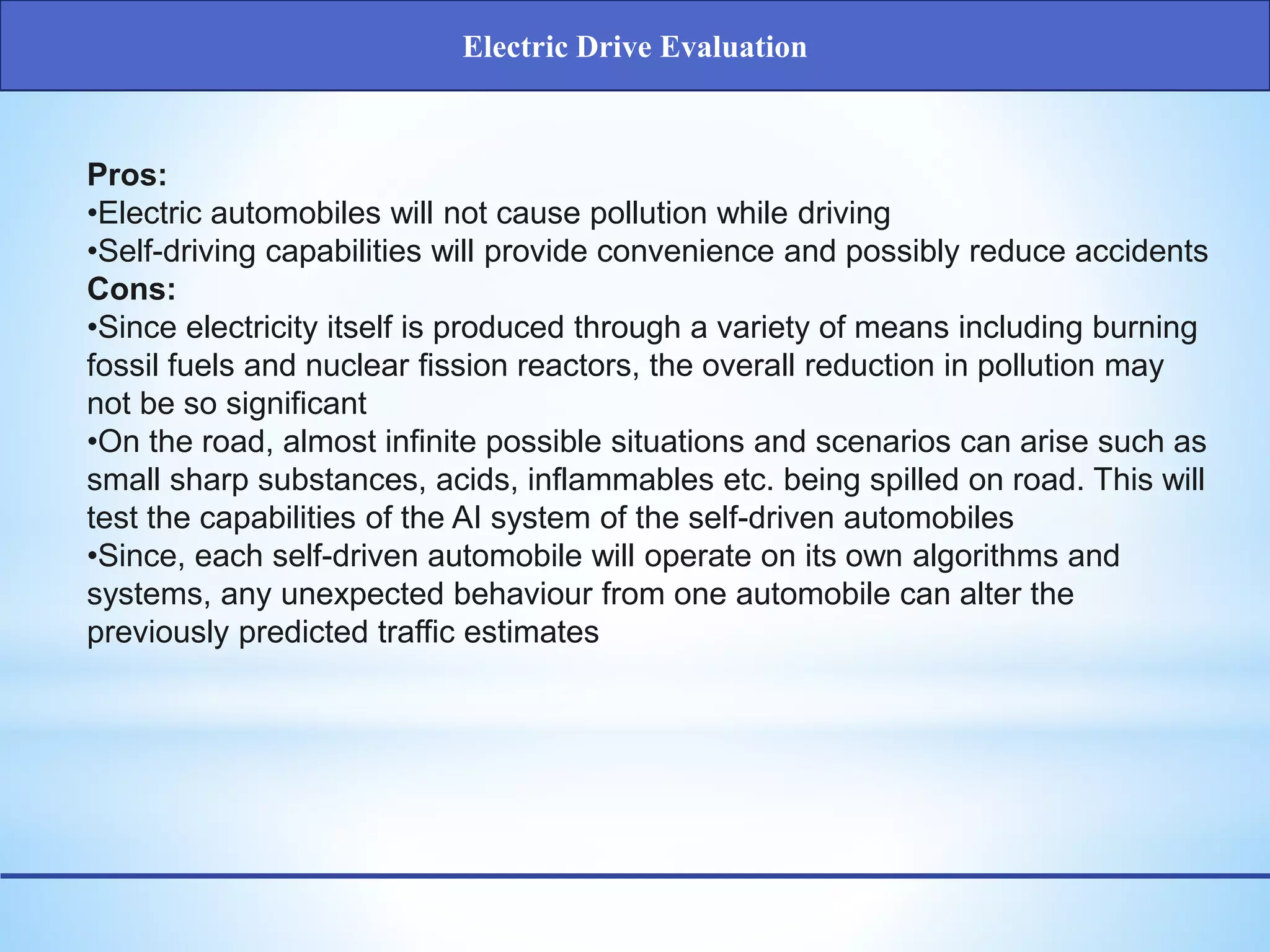 Pros:
•Electric automobiles will not cause pollution while driving
•Self-driving capabilities will provide convenience and possibly reduce accidents
Cons:
•Since electricity itself is produced through a variety of means including burning
fossil fuels and nuclear fission reactors, the overall reduction in pollution may
not be so significant
•On the road, almost infinite possible situations and scenarios can arise such as
small sharp substances, acids, inflammables etc. being spilled on road. This will
test the capabilities of the AI system of the self-driven automobiles
•Since, each self-driven automobile will operate on its own algorithms and
systems, any unexpected behaviour from one automobile can alter the
previously predicted traffic estimates
Electric Drive Evaluation
 