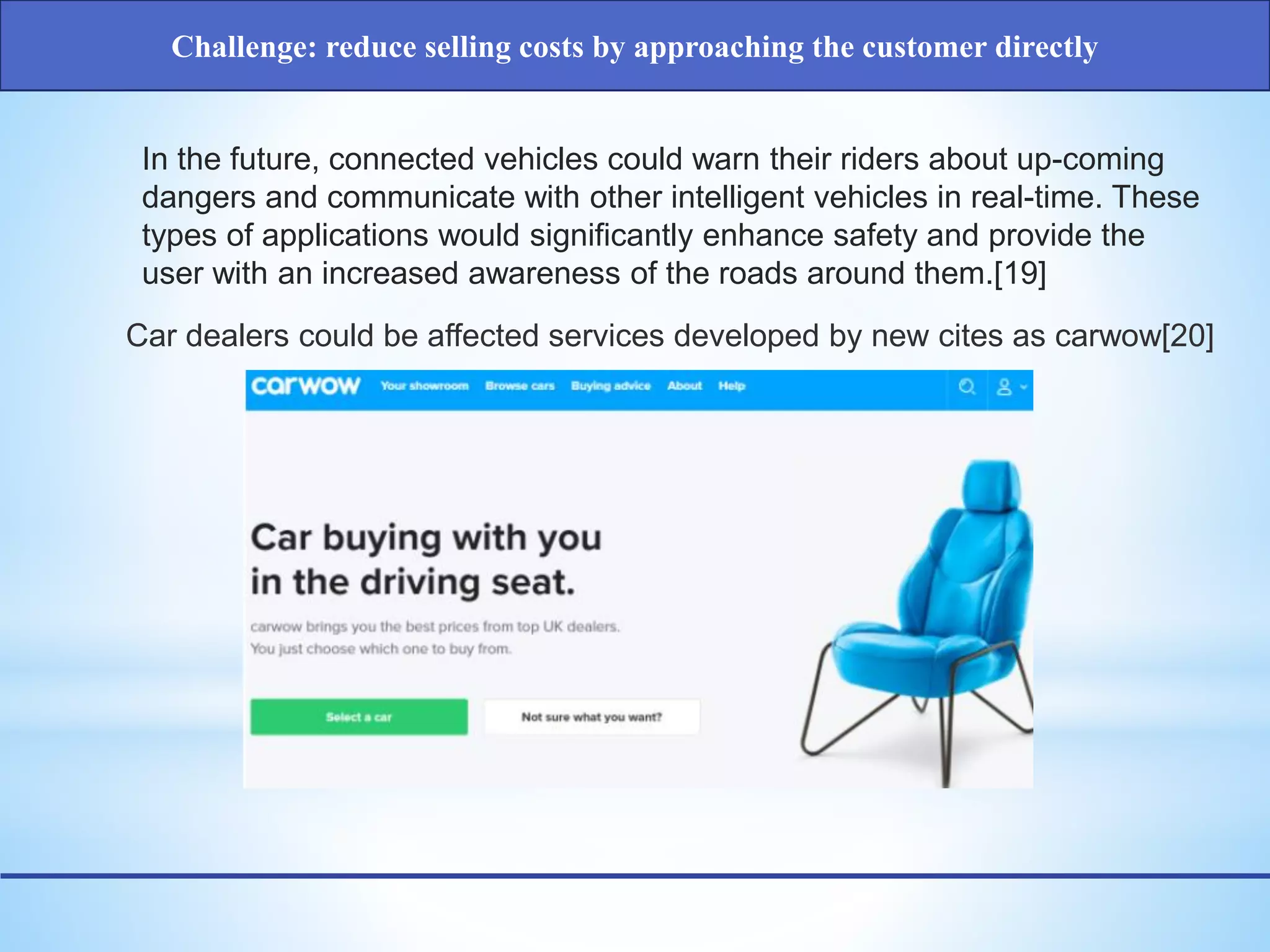 In the future, connected vehicles could warn their riders about up-coming
dangers and communicate with other intelligent vehicles in real-time. These
types of applications would significantly enhance safety and provide the
user with an increased awareness of the roads around them.[19]
Car dealers could be affected services developed by new cites as carwow[20]
Challenge: reduce selling costs by approaching the customer directly
 