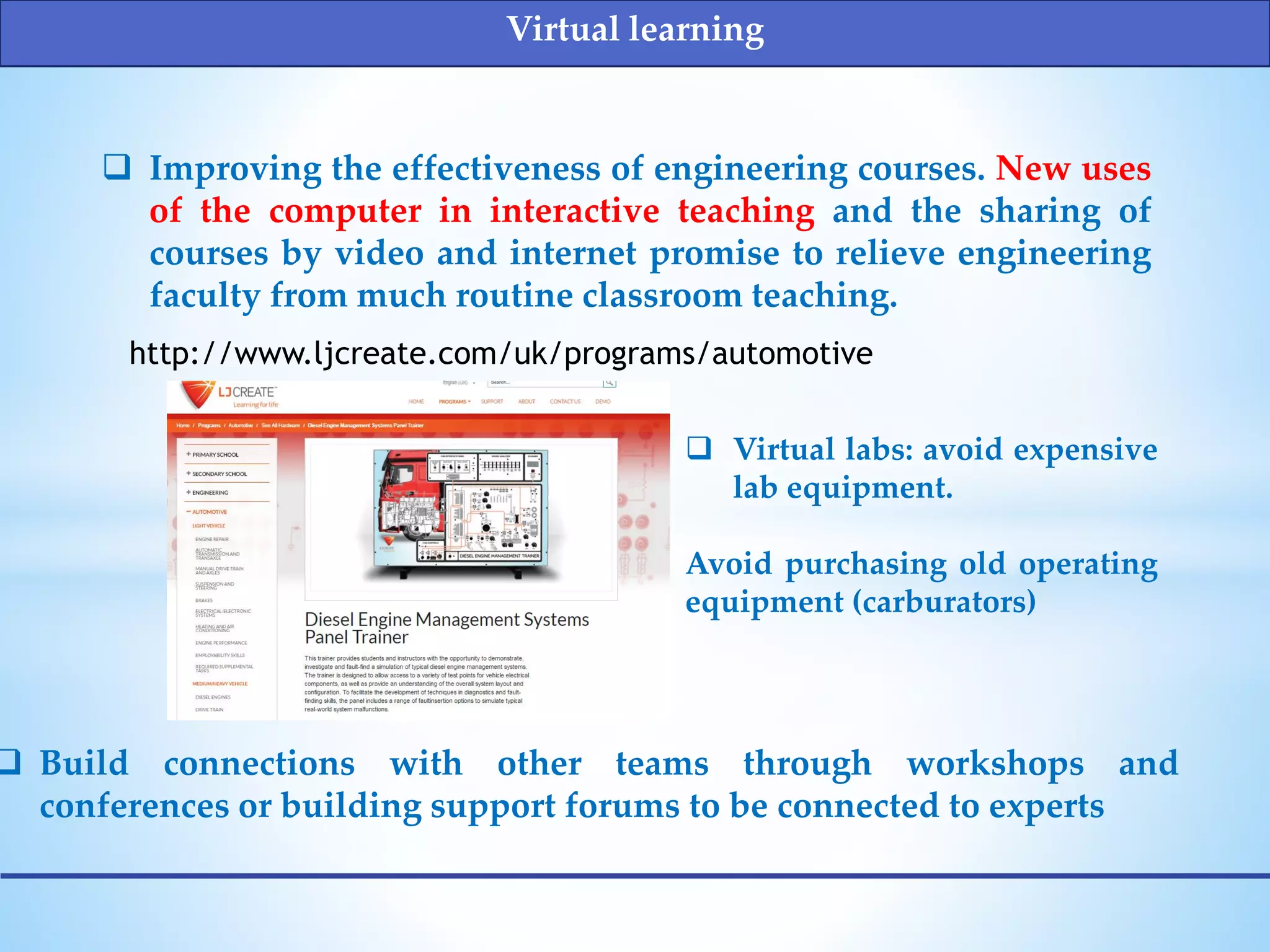  Improving the effectiveness of engineering courses. New uses
of the computer in interactive teaching and the sharing of
courses by video and internet promise to relieve engineering
faculty from much routine classroom teaching.
http://www.ljcreate.com/uk/programs/automotive
 Virtual labs: avoid expensive
lab equipment.
Avoid purchasing old operating
equipment (carburators)
Virtual learning
 Build connections with other teams through workshops and
conferences or building support forums to be connected to experts
 