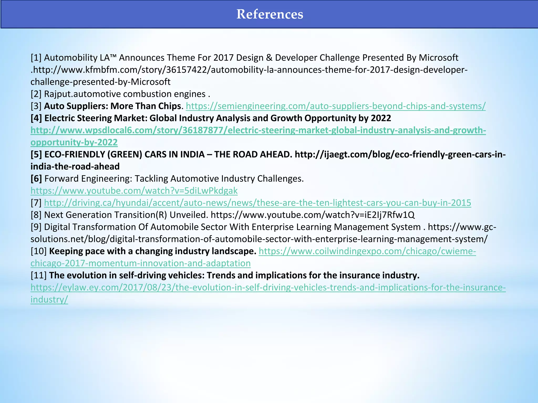[1] Automobility LA™ Announces Theme For 2017 Design & Developer Challenge Presented By Microsoft
.http://www.kfmbfm.com/story/36157422/automobility-la-announces-theme-for-2017-design-developer-
challenge-presented-by-Microsoft
[2] Rajput.automotive combustion engines .
[3] Auto Suppliers: More Than Chips. https://semiengineering.com/auto-suppliers-beyond-chips-and-systems/
[4] Electric Steering Market: Global Industry Analysis and Growth Opportunity by 2022
http://www.wpsdlocal6.com/story/36187877/electric-steering-market-global-industry-analysis-and-growth-
opportunity-by-2022
[5] ECO-FRIENDLY (GREEN) CARS IN INDIA – THE ROAD AHEAD. http://ijaegt.com/blog/eco-friendly-green-cars-in-
india-the-road-ahead
[6] Forward Engineering: Tackling Automotive Industry Challenges.
https://www.youtube.com/watch?v=5diLwPkdgak
[7] http://driving.ca/hyundai/accent/auto-news/news/these-are-the-ten-lightest-cars-you-can-buy-in-2015
[8] Next Generation Transition(R) Unveiled. https://www.youtube.com/watch?v=iE2Ij7Rfw1Q
[9] Digital Transformation Of Automobile Sector With Enterprise Learning Management System . https://www.gc-
solutions.net/blog/digital-transformation-of-automobile-sector-with-enterprise-learning-management-system/
[10] Keeping pace with a changing industry landscape. https://www.coilwindingexpo.com/chicago/cwieme-
chicago-2017-momentum-innovation-and-adaptation
[11] The evolution in self-driving vehicles: Trends and implications for the insurance industry.
https://eylaw.ey.com/2017/08/23/the-evolution-in-self-driving-vehicles-trends-and-implications-for-the-insurance-
industry/
References
 
