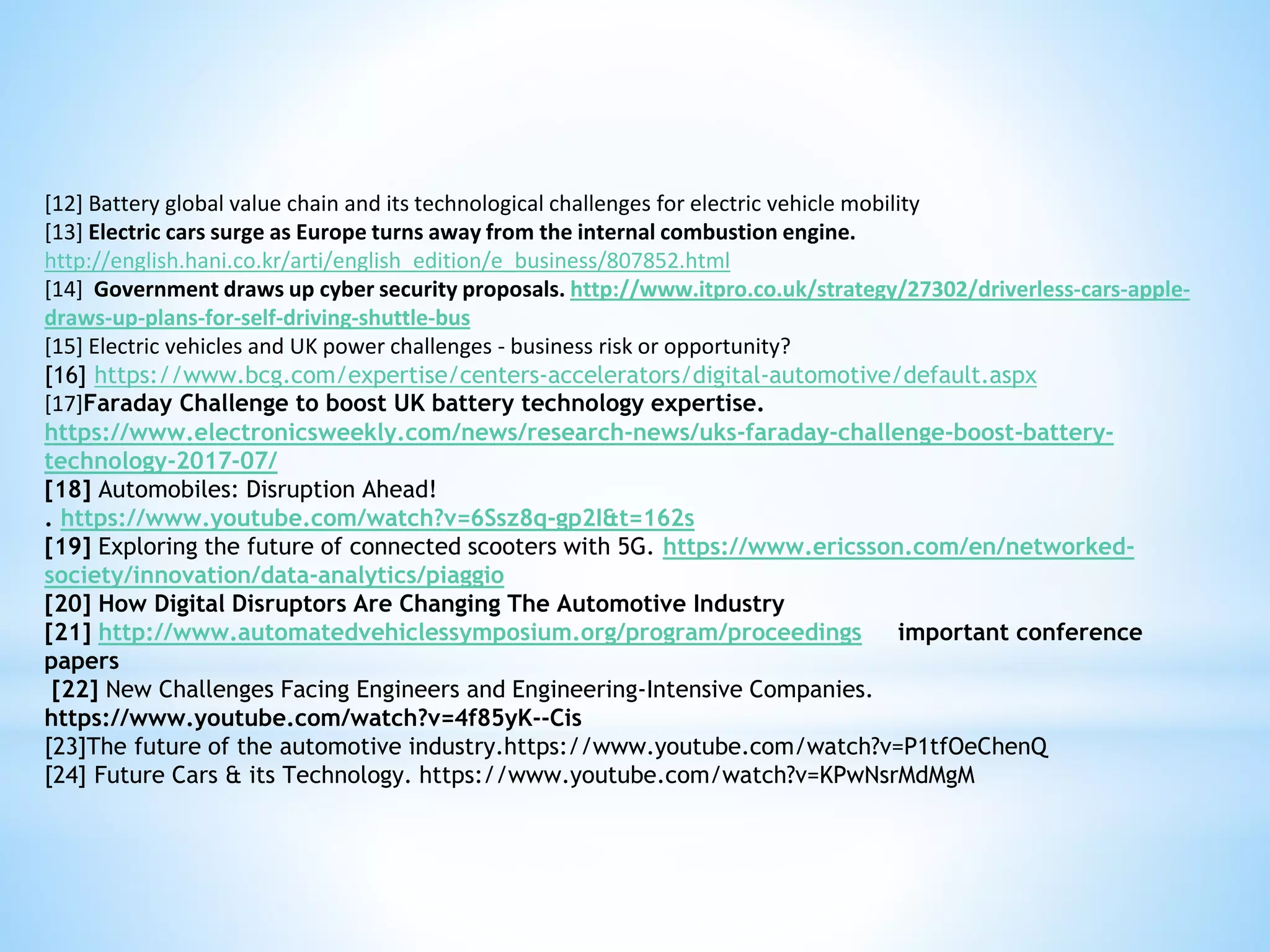 [12] Battery global value chain and its technological challenges for electric vehicle mobility
[13] Electric cars surge as Europe turns away from the internal combustion engine.
http://english.hani.co.kr/arti/english_edition/e_business/807852.html
[14] Government draws up cyber security proposals. http://www.itpro.co.uk/strategy/27302/driverless-cars-apple-
draws-up-plans-for-self-driving-shuttle-bus
[15] Electric vehicles and UK power challenges - business risk or opportunity?
[16] https://www.bcg.com/expertise/centers-accelerators/digital-automotive/default.aspx
[17]Faraday Challenge to boost UK battery technology expertise.
https://www.electronicsweekly.com/news/research-news/uks-faraday-challenge-boost-battery-
technology-2017-07/
[18] Automobiles: Disruption Ahead!
. https://www.youtube.com/watch?v=6Ssz8q-gp2I&t=162s
[19] Exploring the future of connected scooters with 5G. https://www.ericsson.com/en/networked-
society/innovation/data-analytics/piaggio
[20] How Digital Disruptors Are Changing The Automotive Industry
[21] http://www.automatedvehiclessymposium.org/program/proceedings important conference
papers
[22] New Challenges Facing Engineers and Engineering-Intensive Companies.
https://www.youtube.com/watch?v=4f85yK--Cis
[23]The future of the automotive industry.https://www.youtube.com/watch?v=P1tfOeChenQ
[24] Future Cars & its Technology. https://www.youtube.com/watch?v=KPwNsrMdMgM
 