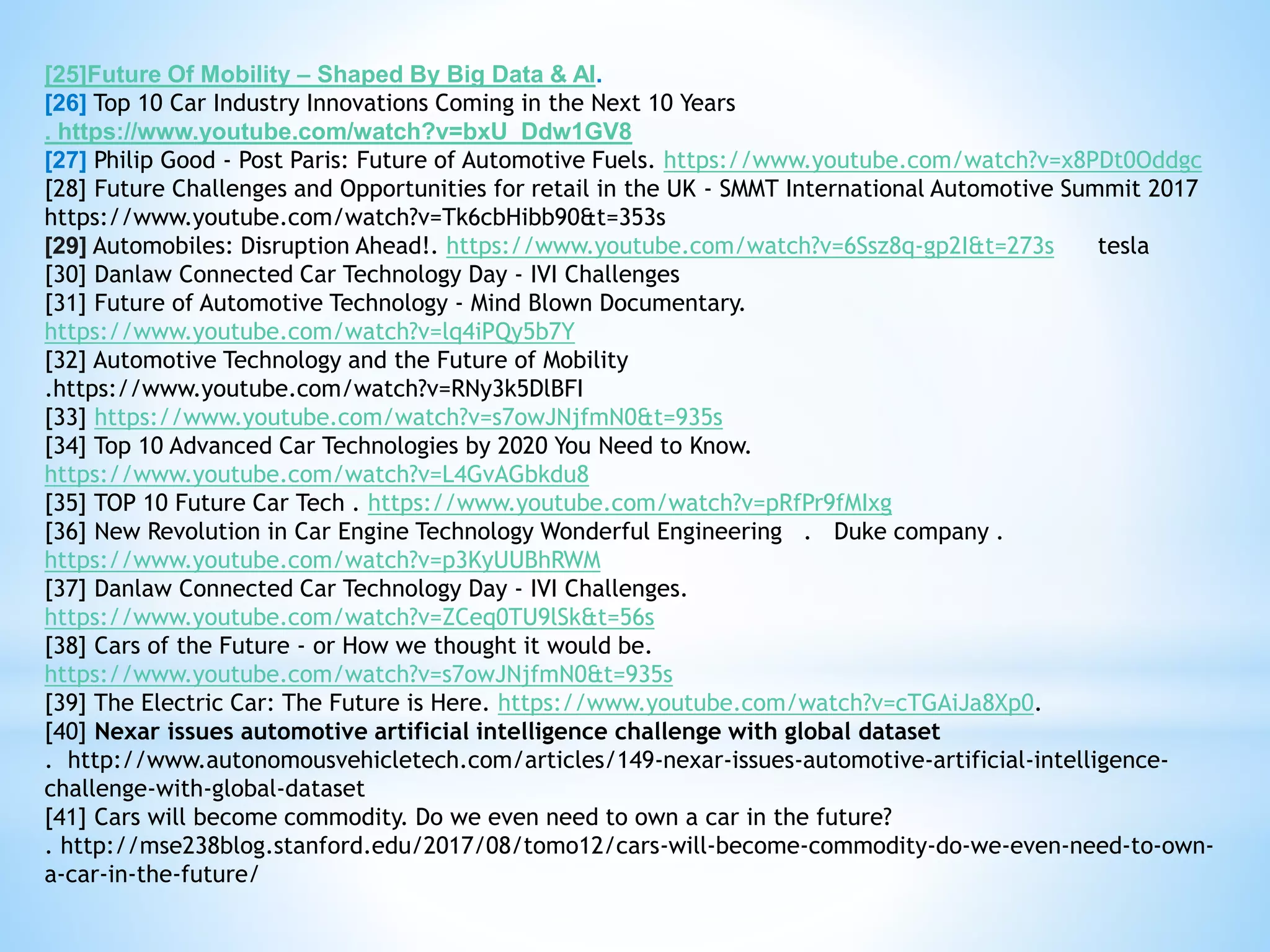 [25]Future Of Mobility – Shaped By Big Data & AI.
[26] Top 10 Car Industry Innovations Coming in the Next 10 Years
. https://www.youtube.com/watch?v=bxU_Ddw1GV8
[27] Philip Good - Post Paris: Future of Automotive Fuels. https://www.youtube.com/watch?v=x8PDt0Oddgc
[28] Future Challenges and Opportunities for retail in the UK - SMMT International Automotive Summit 2017
https://www.youtube.com/watch?v=Tk6cbHibb90&t=353s
[29] Automobiles: Disruption Ahead!. https://www.youtube.com/watch?v=6Ssz8q-gp2I&t=273s tesla
[30] Danlaw Connected Car Technology Day - IVI Challenges
[31] Future of Automotive Technology - Mind Blown Documentary.
https://www.youtube.com/watch?v=lq4iPQy5b7Y
[32] Automotive Technology and the Future of Mobility
.https://www.youtube.com/watch?v=RNy3k5DlBFI
[33] https://www.youtube.com/watch?v=s7owJNjfmN0&t=935s
[34] Top 10 Advanced Car Technologies by 2020 You Need to Know.
https://www.youtube.com/watch?v=L4GvAGbkdu8
[35] TOP 10 Future Car Tech . https://www.youtube.com/watch?v=pRfPr9fMIxg
[36] New Revolution in Car Engine Technology Wonderful Engineering . Duke company .
https://www.youtube.com/watch?v=p3KyUUBhRWM
[37] Danlaw Connected Car Technology Day - IVI Challenges.
https://www.youtube.com/watch?v=ZCeq0TU9lSk&t=56s
[38] Cars of the Future - or How we thought it would be.
https://www.youtube.com/watch?v=s7owJNjfmN0&t=935s
[39] The Electric Car: The Future is Here. https://www.youtube.com/watch?v=cTGAiJa8Xp0.
[40] Nexar issues automotive artificial intelligence challenge with global dataset
. http://www.autonomousvehicletech.com/articles/149-nexar-issues-automotive-artificial-intelligence-
challenge-with-global-dataset
[41] Cars will become commodity. Do we even need to own a car in the future?
. http://mse238blog.stanford.edu/2017/08/tomo12/cars-will-become-commodity-do-we-even-need-to-own-
a-car-in-the-future/
 