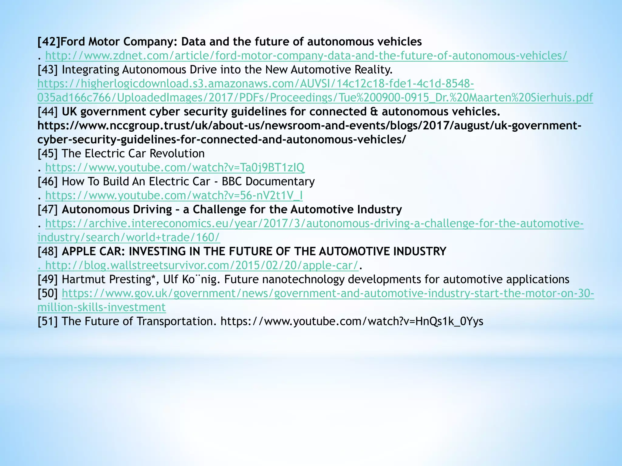 [42]Ford Motor Company: Data and the future of autonomous vehicles
. http://www.zdnet.com/article/ford-motor-company-data-and-the-future-of-autonomous-vehicles/
[43] Integrating Autonomous Drive into the New Automotive Reality.
https://higherlogicdownload.s3.amazonaws.com/AUVSI/14c12c18-fde1-4c1d-8548-
035ad166c766/UploadedImages/2017/PDFs/Proceedings/Tue%200900-0915_Dr.%20Maarten%20Sierhuis.pdf
[44] UK government cyber security guidelines for connected & autonomous vehicles.
https://www.nccgroup.trust/uk/about-us/newsroom-and-events/blogs/2017/august/uk-government-
cyber-security-guidelines-for-connected-and-autonomous-vehicles/
[45] The Electric Car Revolution
. https://www.youtube.com/watch?v=Ta0j9BT1zIQ
[46] How To Build An Electric Car - BBC Documentary
. https://www.youtube.com/watch?v=56-nV2t1V_I
[47] Autonomous Driving – a Challenge for the Automotive Industry
. https://archive.intereconomics.eu/year/2017/3/autonomous-driving-a-challenge-for-the-automotive-
industry/search/world+trade/160/
[48] APPLE CAR: INVESTING IN THE FUTURE OF THE AUTOMOTIVE INDUSTRY
. http://blog.wallstreetsurvivor.com/2015/02/20/apple-car/.
[49] Hartmut Presting*, Ulf Ko¨nig. Future nanotechnology developments for automotive applications
[50] https://www.gov.uk/government/news/government-and-automotive-industry-start-the-motor-on-30-
million-skills-investment
[51] The Future of Transportation. https://www.youtube.com/watch?v=HnQs1k_0Yys
 